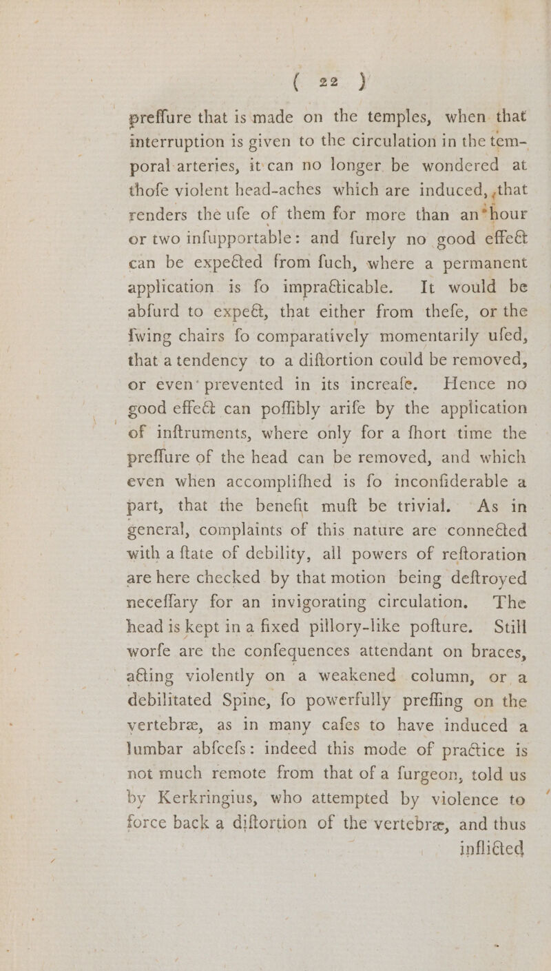 preffure that is made on the temples, when that interruption is given to the circulation in the tem- poral arteries, it'can no longer. be wondered at thofe violent head-aches which are induced, ,that renders the ufe of them for more than an*hour or two infupportable : and furely no good effeat can be expe€ted from fuch, where a permanent application is fo impraéticable. It would be abfurd to expeét, that either from thefe, or the fwing chairs fo comparatively momentarily ufed, that atendency to a diftortion could be removed, or even‘ prevented in its increafe. Hence no _ good effeét can poffibly arife by the application of inftruments, where only for a fhort time the preflure of the head can be removed, and which even when accomplifhed is fo inconfiderable a part, that the benefit muft be trivial. As in general, complaints of this nature are connected with a {tate of debility, all powers of reftoration are here checked by that motion being deftroyed neceflary for an invigorating circulation, The head is kept in a fixed pillory-like pofture. Still worfe are the confequences attendant on braces, a€ting violently on a weakened column, or a debilitated Spine, fo powerfully preffing on the vertebra, as in many cafes to have induced a lumbar abfcefs: indeed this mode of practice is not much remote from that of a furgeon, told us by Kerkringius, who attempted by violence to force back a diftortion of the vertebra, and thus inflicted