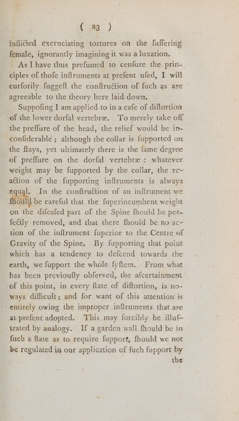 ( 93 ) infli@ed excruciating tortures on the fuffering female, ignorantly imagining it was a luxation. - AsIThave thus prefumed to cenfure the prin=_ ciples of thofe inftruments at prefent ufed, I will curforily fuggeft the conftruétion of fuch as are agreeable to the theory here laid down. Suppofing I am applied to ina cafe of diftortioa of the lower dorfat vertebra. To merely take off the preffure of the head, the relief would be in- confiderable ; although the collar is fupported on the flays, yet ultimately there is the fame degree of preffure on the dorfal vertebre : whatever weight may be fupported by the collar, the re~ a€tion of the fupporting inftruments is always equi L. 4-1n the confiru€tion of an inftrument we Should be careful that the fuperincumbent weight en the difeafed part. of the Spine fhould be per- fettly removed, and that. there fhould be no ac~ tion of the inftrument fuperior to the Centre of Gravity of the Spine. By fupporting that point which has a tendency to defcend towards the earth, we fupport the whole. fyftem. From what _has been previoufly obferved, the afcertainment of this point, in every flate of diftortion, is. no- ways difficult; and for want of this attention is entirely owing the improper inftruments that are at prefent adopted... This may forcibly be illu trated by analogy. If a garden wall fhould be in fuch a flate as to require fupport, fhould we not be regulated in our application of fuch fupport by the