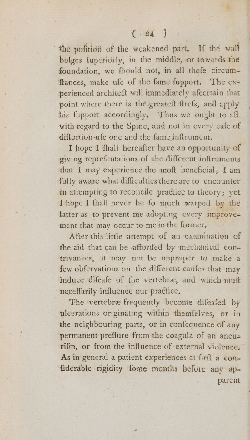 So ao the pofitio of the weakened part. If the wall bulges fuperictly, in the middle, -or towards the foundation, we fhould not, in all thefe circum- ftances, make ufe of the fame fupport. The ex-_ perienced architeét will immediately afcertain that point where there is the -greateft {trefs, and apply his fupport accordingly. Thus we ought to a with regard to the Spine, and not in every cafe of diftortion-ufe one and the fame inftrument. I hope I fhall hereafter have an opportunity of giving reprefentations of the different inftraments — that I may experience the moft beneficial; I am fully aware what difficulties there are to encounter in attempting to reconcile pra€tice to theory; yet hope I fhall never be fo much warped by the latter as to prevent me adopting every improve- ment that may occur to mein the former. After this lithe attempt of an examination of the aid that can be afforded by mechanical con- trivanees, it may not be improper to make a few obfervations on the different caufes that may induce difeafe of the vertebre, and which muft ~neceffarily influence our pra€tice, The vertebre frequently become difeafed by ulcerations originating within themfelves, or in the neighbouring parts, or in confequence of any ‘permanent preffure from the coagula of an ancu« rifm, or from the influence of -external violence, As in general a patient experiences at firft a con- fiderable rigidity fome months before, any ap- parent