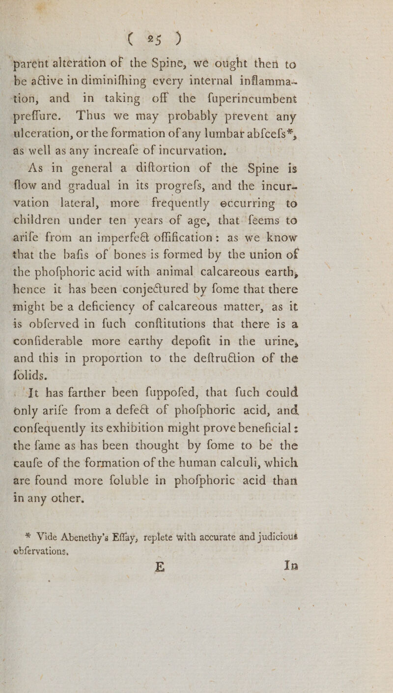 C 3D | “parent alteration of the Spine, we ought then to be a@ive in diminifhing every internal inflamma~ tion, and in taking off the fuperincumbent prefflure. Thus we may probably prevent any ulceration, or the formation of any lumbat iota as well as any increafe of incurvation, As in general a diftortion of the Spine is flow and gradual in its progrefs, and the incur- vation lateral, more frequently eccurring to children under ten years of age, that feems to arife from an imperfeé offification: as we know that the bafis of bones is formed by the union of the phofphoric acid with animal calcareous earth, hence it has been conjectured by fome that there might be a deficiency of calcareous mattér, as it is obferved in fuch conftitutions that there is a confiderable more earthy depofit in the urine, and this in proportion to the deftru@ion of the folids. | ‘It has farther been fuppofed, that fuch could only arife from a defeé&amp; of phofphoric acid, and confequently its exhibition might prove beneficial the fame as has been thought by fome to be the caufe of the formation of the human calculi, which are found more foluble in phofphoric acid than in any other, ® Vide Abenethy’s Effay, replete with accurate and judicious _ ebfervations, E In
