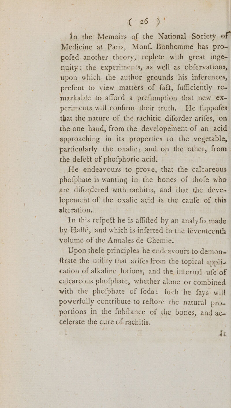 (6 )! In the Memoirs of the National Society of” Medicine at Paris, Monf. Bonhomme has pro- pofed another theory, replete with great inge- nuity: the experiments, as well as obfervations, upon which the author grounds his inferences, prefent to view matters of faé, fufficiently re~ markable to afford a prefumption that new ex- periments will confirm their truth. He fuppofes that the nature of the rachitic diforder arifes, on the one hand, from the developement of an acid approaching in its properties to the vegetable, particularly the oxalic; and on the other, from— the defeét of phofphoric acid. — He endeavours to prove, that the calcareous phofphate 1s wanting in the bones of thofe who- are difordered with rachitis, and that the deve- lopement of the oxalic acid is the caufe of this alteration. In this refpeét he is affifted by an analyfis made by Hallé, and which is inferted in the feventeenth volume of the Annales de Chemie. » Upon thele principles he endeavours to demon= {irate the utility that arifes from the topical appli-+ eation of alkaline lotions, and the internal ufe of calcareous phofphate, whether alone or combined with the phofphate of foda: fuch he fays. will powerfully contribute to reftore the natural pro- portions in the fubftance of the bones, and ac- celerate the cure of rachitis. qi.
