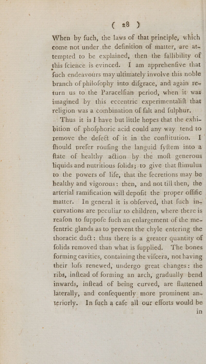 When by fuch, the laws of that principle, which come not under the definition of matter, are at- tempted to be explained, then the fallibility of this fcience is evinced. I am apprehenfive that fuch endeavours may ultimately involve this noble branch of philofophy into difgrace, and again re= turn us to the Paracelfian period, when it’ was imagined by this eccentric experimentalift that religion was a combination of falt and fulphur. Thus it is I have but little hopes that the exhi- bition of phofphoric acid could any way tend to remove the defe&amp; of it in the conftitution. I fhould prefer roufing the languid fyftem into a fate of healthy action by the moft generous liquids and nutritious folids;.to give that ftimulus to the powers of life, that the fecretions may be healthy and vigorous: then, and not till then, the arterial ramification will depofit the proper offific matter. In general it is obferved, that fuch in- curvations are peculiar to children, where there Is reafon to fuppofe fuch an enlargement of the me- fentric glands as to prevent the chyle entering the thoracic du€i: thus there is a greater quantity of folids removed than what is fupplied. The bones forming cavities, containing the vifcera, not having their lofs renewed, undergo great changes: the ribs, inftead of forming an arch, gradually bend inwards, inftead of being curved, are flattened laterally, and confequently more prominent an- teriorly. In fuch a cafe all our efforts would be