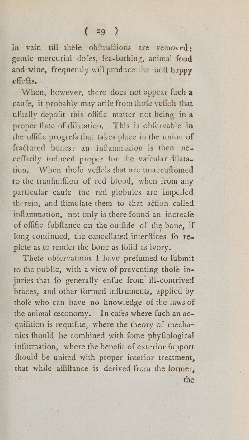 ee. in vain till thefe obfru@ions are removed ¢ gentle mercurial dofes, fea-bathing, animal food and wine, frequently will produce the mott happy effedts. ; When, however, there. does not appear fuch a caufe, it probably may arife from thofe veffels that _ ufually depofit this offic matter not being ina proper ftate of dilatation. This is obfervable in the offific progrefs that takes place in the union of frattured bones; an\ inflammation is then ne- ceflarily induced proper for the vafcular dilata- tion. When thofe veffels that are unaccuftomed to the tran{fmiffion of red blood, when from any particular caufe the red globules are impelled therein, and ftimulate them to that a€tion called inflammation, not only is there found an increafe of offific fubftance on the outfide of the bone, if long continued, the cancellated interftices fo reo plete as to render the bone as folid as ivory. Thefe obfervations I have prefumed to fubmit tothe public, with a view of preventing thofe in- juries that fo generally enfue from ill-contrived braces, and other formed inftruments, applied by thofe who can have no knowledge of the laws of _ the animal ceconomy. Incafes where fuch an ac- quifition is requifite, where the theory of mecha- nics fhould be combined with fome phyfiological information, where the benefit of exterior fupport fhould be united with proper interior treatment, » that while affiftance is derived from the former, | the