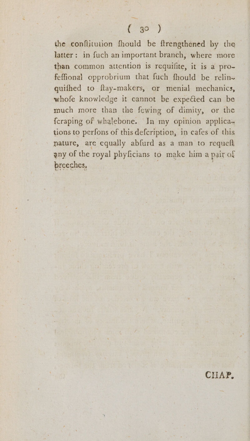 te ee. the conftitution fhould be ftrengthened by the latter: in fuch an important branch, where more than common attention is requifite, it is a pro- feffional opprobrium that fuch fhould be relin-+ guifhed to ftay-makers, or menial mechanics, whofe knowledge it cannot be expected can be much more than the fewing of dimity, or the {craping of whalebone. In my opinion applica- tions to perfons of this defcription, in cafes of this - mature, are equally abfurd as a man to requelt any of the royal phy ficians to make him a pair of breeches, | aes CHAP,