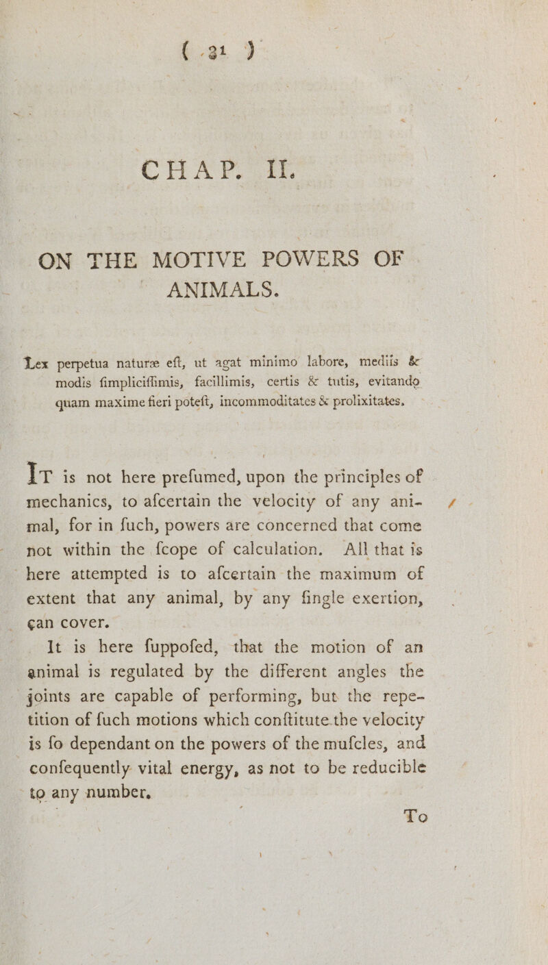 ON THE MOTIVE POWERS OF ANIMALS. Lex perpetua nature eft, ut agat minimo labore, mediis &amp; modis fimplicifimis, facillimis, certis &amp; tutis, evitando quam maxime fieri poteft, incommoditates &amp; prolixitates, Ir is not here prefumed, upon the principles of mechanics, to afcertain the velocity of any ani- mal, for in fuch, powers are concerned that come not within the fcope of calculation. All that is here attempted is to afcertain the maximum of extent that any animal, by any fingle exertion, gan cover. It is here fuppofed, that the motion of an animal is regulated by the different angles the joints are capable of performing, but the repe- tition of fuch motions which conftitute.the velocity is fo dependant on the powers of the mufcles, and confequently vital energy, as not to be reducible to any number, To