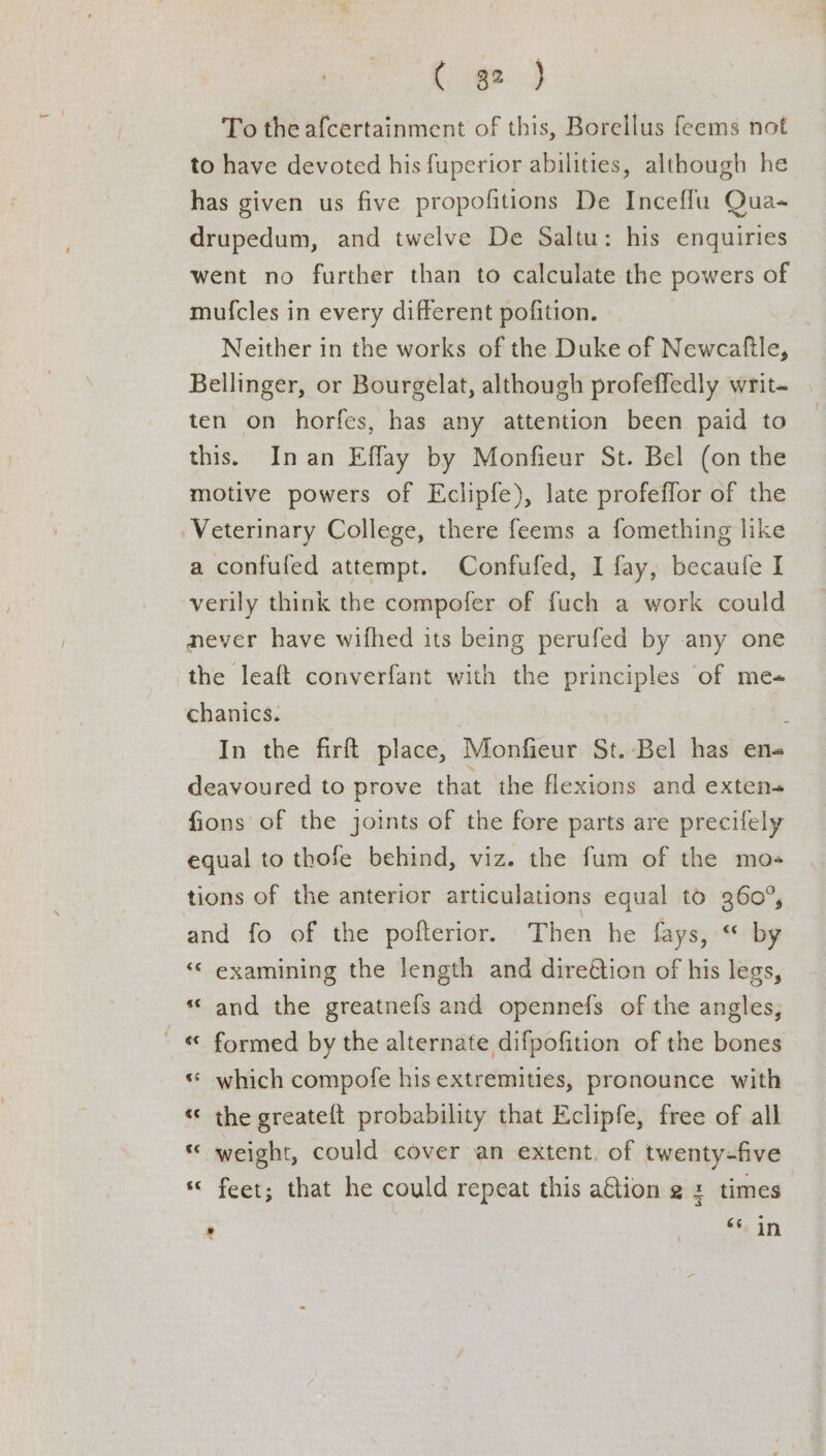 To the afcertainment of this, Borellus feems not to have devoted his fuperior abilities, although he has given us five propofitions De Inceffu Qua- drupedum, and twelve De Saltu: his enquiries went no further than to calculate the powers of muf{cles in every different pofition. Neither in the works of the Duke of Newcaftle, Bellinger, or Bourgelat, although profeffedly writ- | ten on horfes, has any attention been paid to this. Inan Effay by Monfieur St. Bel (on the motive powers of Eclipfe), late profeflor of the Veterinary College, there feems a fomething like a confufed attempt. Confufed, I fay, becaufe I verily think the compofer of fuch a work could never have wifhed its being perufed by any one the leaft converfant with the principles of me- chanics. | In the firft place, Monfieur St. Bel has en- deavoured to prove that the flexions and exten- fions of the joints of the fore parts are precifely equal to thofe behind, viz. the fum of the mo- tions of the anterior articulations equal to 360°, and fo of the pofterior. Then he fays, “ by ‘© examining the length and dire@tion of his legs, *‘ and the greatnefs and opennefs of the angles, ' &amp; formed by the alternate difpofition of the bones « which compofe hisextremities, pronounce with | «« the greateft probability that Eclipfe, free of all « weight, could cover an extent, of twenty-five « feet; that he could repeat this afion ¢ : times” r ee ee