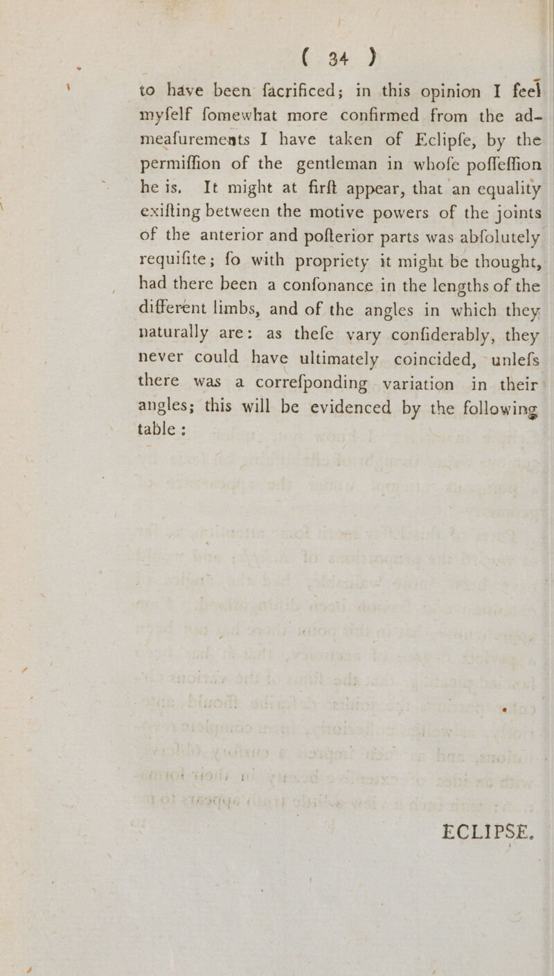(94 ) to have been facrificed; in this opinion I feel myfelf fomewhat more confirmed from the ad- meafurements I have taken of Eclipfe, by the permiffion of the gentleman in whofe poffeffion he is. It might at firft appear, that an equality — exifting between the motive powers of the joints of the anterior and pofterior parts was abfolutely _ requifite; fo with propriety it might be thought, had there been a confonance in the lengths of the _ different limbs, and of the angles in which they naturally are: as thefe vary confiderably, they never could have ultimately coincided, unlefs there was a correfponding variation in their angles; this will be evidenced by the following table: ECLIPSE.