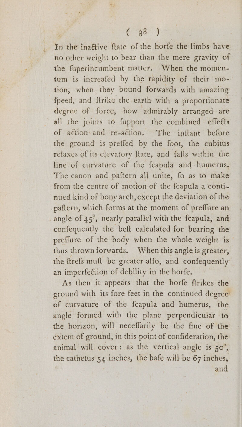 Roe) ¥n the ina@tive ftate of the horfe the limbs have no other weight to bear than the mere gravity of the fuperincumbent matter. When the momen- tum is increafed by the rapidity of their mo- tion, when they bound forwards with amazing fpeed, and ftrike the earth with a proportionate degree of force, how admirably arranged are of aétion:and re-aétion. The inftant before the ground is preffed by the foot, the cubitus relaxes of its elevatory ftate, and falls within the line of curvature of the fcapula and humerus, The canon and paftern all unite, fo as to make from the centre of motion of the {capula a conti. nued kind of bony arch, except the deviation of the confequently the beft calculated for bearing the preffure of the body when the whole weight is | thus thrown forwards. When this angle is greater, the ftrefs muft be greater alfo, and confequently an imperfection of debility in the horfe. As then it appears that the horfe ftrikes the ground with its fore feet in the continued degree’ of curvature of the fcapula and humerus, the angle formed with the plane perpendicutar to the horizon, will neceflarily be the fine of the extent of ground, in this point of confideration, the animal will cover: as the vertical angle is 50°, the cathetus 54 inches, the bafe will be 67 inches, and