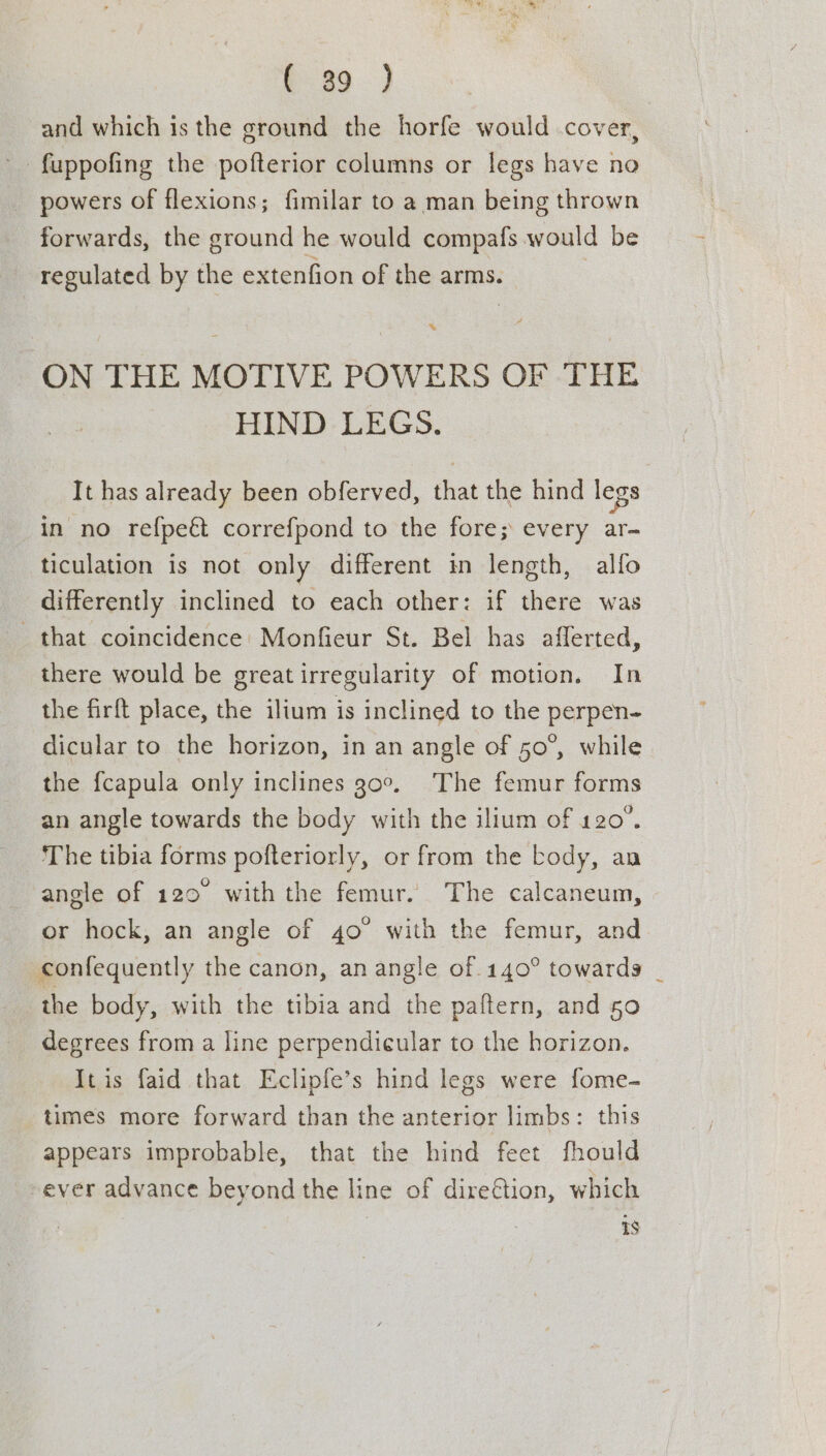 and which is the ground the horfe would cover, -fuppofing the pofterior columns or legs have no _ powers of flexions; fimilar to a man being thrown forwards, the ground he would compafs would be regulated by the extenfion of the arms. » ON THE MOTIVE POWERS OF -THE HIND LEGS. It has already been obferved, that the hind legs in no refpeét correfpond to the fore; every ar- ticulation is not only different in length, alfo differently inclined to each other: if there was that coincidence: Monfieur St. Bel has afferted, there would be greatirregularity of motion. In the firft place, the ilium is inclined to the perpen- dicular to the horizon, in an angle of 50°, while the fcapula only inclines 30°, The femur forms an angle towards the body with the ilium of 120°. The tibia forms pofteriorly, or from the body, an angle of 120 with the femur. The calcaneum, or hock, an angle of 40° with the femur, and confequently the canon, an angle of 140° towards | the body, with the tibia and the paftern, and 50 degrees from a line perpendicular to the horizon. It is faid that Eclipfe’s hind legs were fome- times more forward than the anterior limbs: this appears improbable, that the hind feet fhould ever advance beyond the line of dire€tion, which is