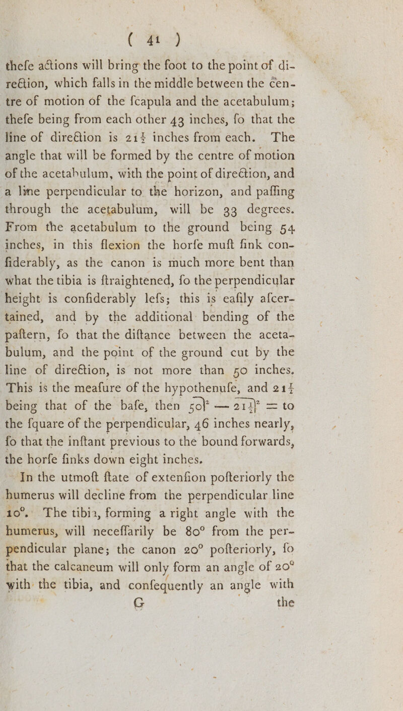 thefe actions will bring the foot to the point of di- reGtion, which falls in the middle between the cen- tre of motion of the fcapula and the acetabulum; thefe being from each other 43 inches, fo that the line of dire€tion is 21% inches from each. The angle that will be formed by the centre of motion of the acetabulum, with the point of dire€tion, and a lyne perpendicular to the horizon, and pafling through the acetabulum, will be 33 degrees. From the acetabulum to the ground being 54. inches, in this flexion the horfe muft fink con- fiderably, as the canon is much more bent than what the tibia is ftraightened, fo the perpendicular height is confiderably lefs; this is eafily afcer- tained, and by the additional bending of the paitern, fo that the diftance between the aceta- bulum, and the point of the ground cut by the line of direétion, is not more than 50 inches. This is the meafure of the hypothenufe, and 214 being that of the bafe, then sol’ — 212) = to the fquare of the perpendicular, 46 inches nearly, fo that the inftant previous to the bound forwards, the horfe finks down eight inches. - In the utmoft ftate of extenfion pofteriorly the humerus will decline from the perpendicular line 10°. The tibia, forming aright angle with the humerus, will neceffarily be 80° from the per- pendicular plane; the canon 20° pofteriorly, {fo that the calcaneum will only form an angle of 20° el the tibia, and confequently an angle with G the