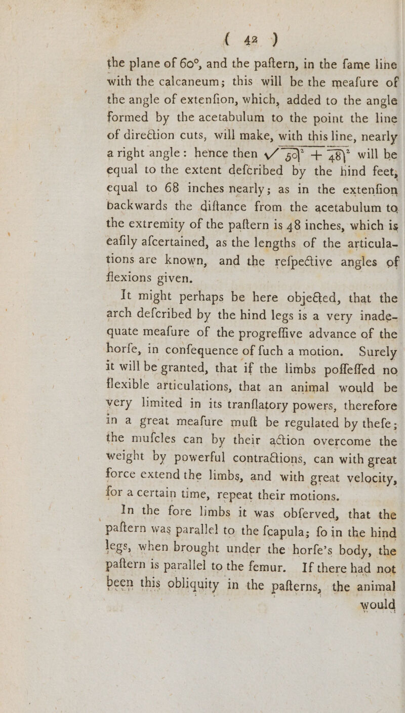 the plane of 60°, and the paftern, in the fame line with the calcaneum; this will be the meafure of the angle of extenfion, which, added to the angle formed by the acetabulum to the point the line of direétion cuts, will make, with this line, nearly aright angle: hence then / 5q\* + 48) will be equal to the extent defcribed by the hind feet, equal to 68 inches nearly; as in the extenfion backwards the diftance from the acetabulum ta the extremity of the paftern is 48 inches, which is eafily afcertained, as the lengths of the articula- tions are known, and the refpedtive angles of flexions given. | It might perhaps be here objeéted, that the arch defcribed by the hind legs is a very inade- quate meafure of the progreffive advance of the horfe, in confequence offuch a motion. Surely it will be granted, that if the limbs poffeffed no flexible articulations, that an animal would be very limited in its tranflatory powers, therefore in a great meafure muft be regulated by thefe; the mufcles can by their aétion overcome the weight by powerful contractions, can with great force extend the limbs, and with great velocity, for a certain time, repeat their motions. In the fore limbs it was obferved, that the paftern was parallel to the {capula; foin the hind legs, when brought under the horfe’s body, the paitern is parallel to the femur. If there had not | been this obliquity in the pafterns, the animal an. 3 would