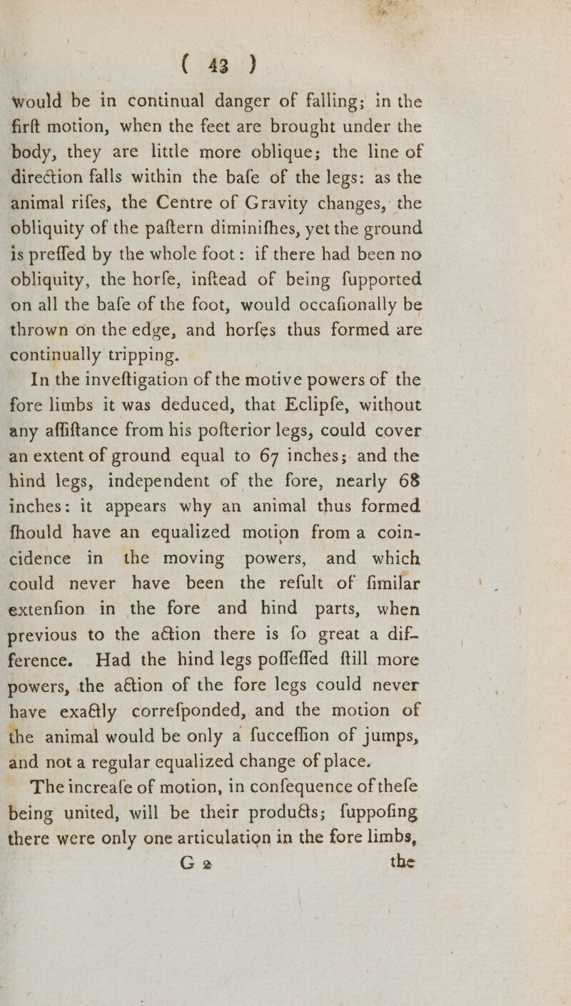 would be in continual danger of falling; in the firft motion, when the feet are brought under the body, they are little more oblique; the line of direction falls within the bafe of the legs: as the animal rifes, the Centre of Gravity changes, the obliquity of the paftern diminifhes, yet the ground is prefled by the whole foot: if there had been no obliquity, the horfe, inftead of being fupported on all the bafe of the foot, would occafionally be thrown on the edge, and horfes thus formed are continually tripping. | In the inveftigation of the motive powers of the fore limbs it was deduced, that Eclipfe, without any affiftance from his pofterior legs, could cover an extent of ground equal to 67 inches;. and the hind legs, independent of the fore, nearly 68 inches: it appears why an animal thus formed fhould have an equalized motion froma coin- cidence in the moving powers, and which could never have been the refult of fimilar extenfion in the fore and hind parts, when previous to the aétion there is fo great a dif- ference. Had the hind legs poffeffed ftill more powers, the aétion of the fore legs could never have exaftly correfponded, and the motion of the animal would be only a fucceflion of jumps, and not a regular equalized change of place. The increafe of motion, in confequence of thefe being united, will be their produéts; fuppofing there were only one articulation in the fore limbs, Ga | the