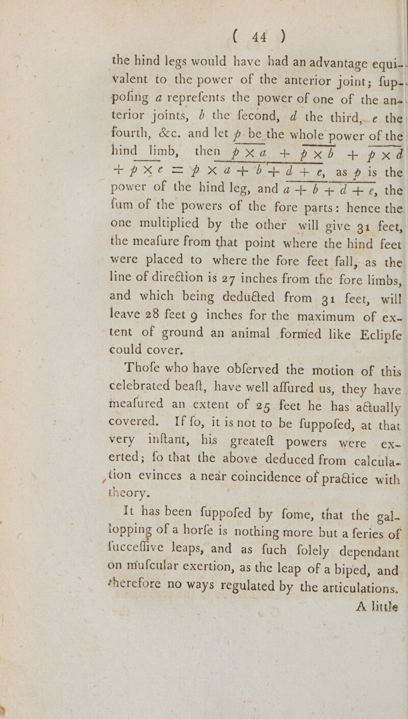 the hind legs would have had an advantage equi-- valent to the power of the anterior joint; fup.. pofing a reprefents the power of one of the an«. terior joints, b the fecond, d the third, e the. fourth, &c. and let #.be the whole power of the hind limb, then 2G. a PRD pxd tr pxe > pxatb+d+ » as p is the - power of the hind leg, and a + = ad tog the {um of the powers of the fore parts: hence the one multiplied by the other will give 94 fect; the meafure from that point where the hind feet were placed to where the fore feet fall, as the line of dire€tion is 27 inches from the fore limbs, and which being deduéed from 91 feet, will leave 28 feet g inches for the maximum of ex- tent of ground an animal formed like Eclipfe could cover. | Thofe who have Br a the motion of this celebrated beaft, have well affured us, they have meafured an extent of 25 feet he has aftually covered. If fo, it isnot to be fuppofed, at that very inftant, his greateft powers were — ex- erted; fo that the above deduced from calcula. ,lion evinces a near coincidence of pragtice with th :COry. It has been fuppofed by fome, that the gal. ee of a horfe is nothing more but a feries of fucceflive leaps, and as fuch folely dependant on mufcular exertion, as the leap of a biped, and therefore no ways regulated by the articulations, A. little