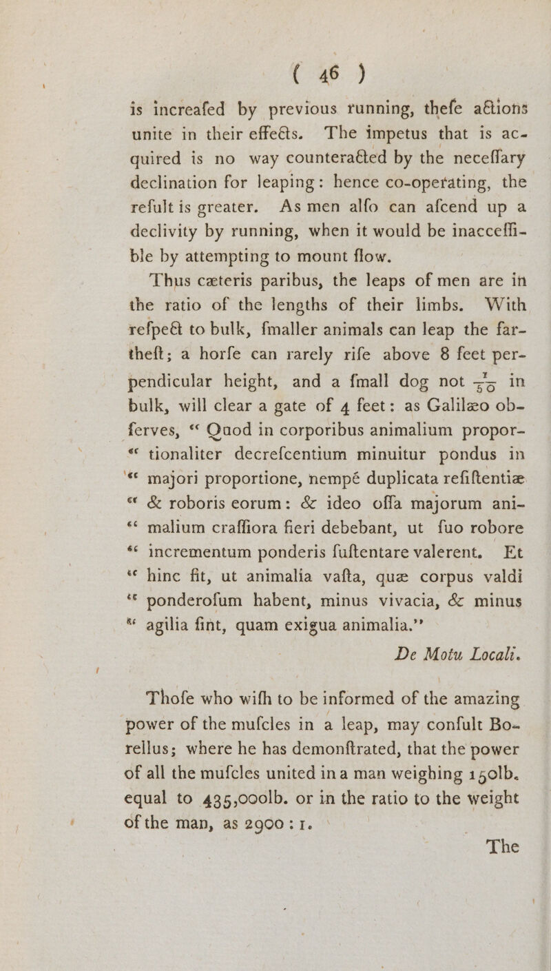 is increafed by previous running, thefe a€tions unite in their effects. The impetus that is ac- quired is no way counteraéted by the neceffary declination for leaping: hence co-operating, the refult is greater. As men alfo can afcend up a declivity by running, when it would be inacceffi- ble by attempting to mount flow. Thus ceteris paribus, the leaps of men are in the ratio of the lengths of their limbs. With refpe&amp; to bulk, fmaller animals can leap the far- theft; a horfe can rarely rife above 8 feet per- pendicular height, and a fmall dog not => in bulk, will clear a gate of 4 feet: as Galilzo ob- ferves, “ Quod in corporibus animalium propor- “ tionaliter decrefcentium minuitur pondus in ‘« majori proportione, nempé duplicata refiftentiz « &amp; roboris eorum: &amp; ideo offa majorum ani- ‘¢ malium crafliora fieri debebant, ut fuo robore ‘© incrementum ponderis fuftentare valerent. Et ‘ hine fit, ut animalia vafta, que corpus valdi ‘© ponderofum habent, minus vivacia, &amp; minus ** agilia fint, quam exigua animalia.”’ De Motu Locali. Thofe who with to be informed of the amazing ‘power of the mufcles in a leap, may confult Bo- rellus; where he has demonftrated, that the power of all the mufcles united ina man weighing 15o0lb. equal to 435,000lb. or in the ratio to the weight ofthe man, as 2900: 1. The