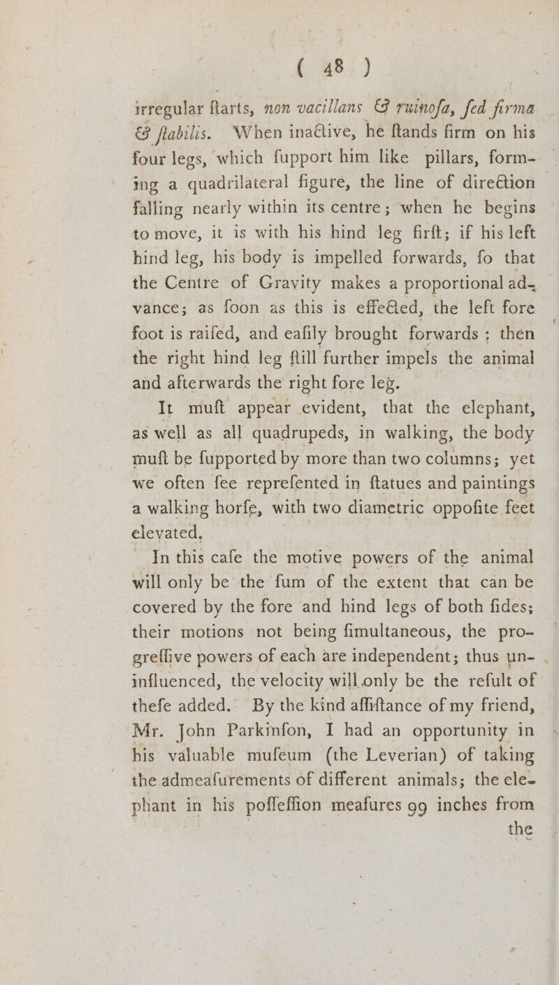 irregular farts, non vacillans &amp; ruinofa, fed ie 3 &amp; ftabilis. When inative, he ftands firm on his four legs, which fupport him like pillars, form- — tng a quadrilateral figure, the line of direGtion — falling nearly within its centre; when he begins to move, it is with his hind leg firft; if his left hind leg, his body is impelled forwards, fo that the Centre of Gravity makes a proportional ad- vance; as foon as this is effe@ed, the left fore foot is raifed, and eafily brought forwards : then the right hind leg fill further impels the animal and afterwards the right fore leg. It mutt appear evident, that the elephant, as well as all quadrupeds, in walking, the body muft be fupported by more than two columns; yet we often fee reprefented in flatues and paintings a walking horfe, with two diametric oppofite feet elevated, In this cafe the motive powers of the animal will only be the fum of the extent that can be covered by the fore and hind legs of both fides; their motions not being fimultaneous, the pro- greflive powers of each are independent; thus un- . influenced, the velocity will.only be the refult of thefe added. By the kind affiftance of my friend, Mr. John Parkinfon, I had an opportunity in his valuable mufeum (the Leverian) of taking the admeafurements of different animals; the ele- phant in his poffeffion meafures 99 inches from | the