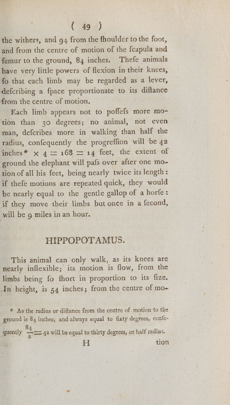 the withers, and 94 from the fhoulder to the foot, and from the centre of motion of the fcapula and femur to the ground, 84 inches. Thefe animals have very little powers of flexion in their knees, fo that each limb may be regarded as a lever, defcribing a fpace proportionate to its diftance from the centre of motion. | Fach limb appears not to poffefs more mo- tion than 30 degrees; no animal, not even man, defcribes more in walking than half the radius, confequently the progreffion will ‘be 42 inches* x 4 <= 168 ='14 feet, the extent of ground the elephant will pals over after one mo- tion of all his feet, being nearly twice its length : if thefe motions are repeated quick, they would be nearly equal to the gentle gallop of a horle: if they move their limbs but once in a fecond, will be 9 miles in an hour. HIPPOPOTAMUS. This animal can only walk, as its ON are nearly inflexible; its motion is flow, from the — limbs being fo fhort in proportion to its fize. In height, is 54 inches; from the centre of mo- % As the radius or diftance from the centre of motion to the ground is 84 inches; and always equal to fixty degrees, confe- | 8 quently “os 42 will be equal to thirty degrees, or half radius, H tion