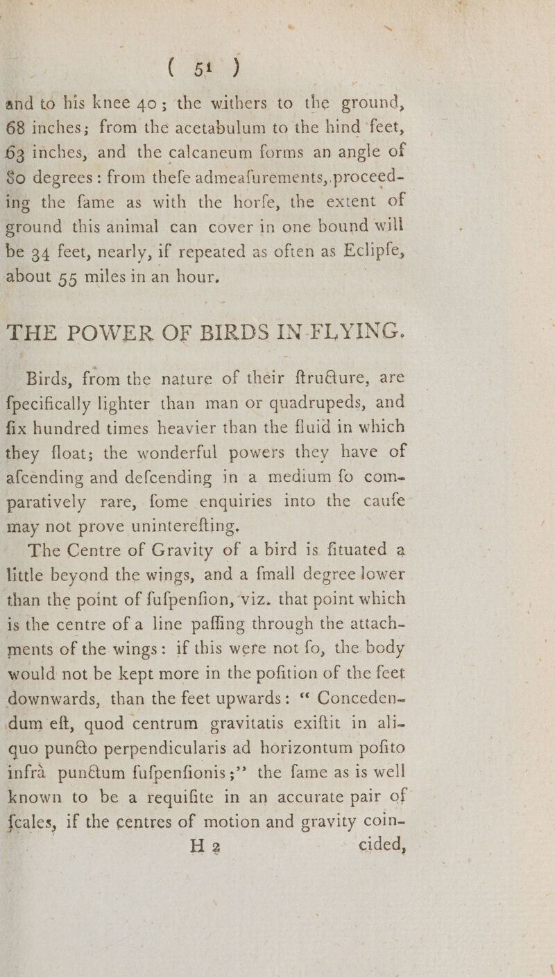 (a : and to his knee 40; the withers to the ground, 68 inches; from the acetabulum to the hind feet, 63 inches, and the calcaneum forms an angle of So degrees: from thefe admeafurements,.proceed- ing the fame as with the horfe, the extent of ground this animal can cover in one bound will be 34 feet, nearly, if repeated as often as Ecliple, about 55 miles in an hour. 7 THE POWER OF BIRDS IN FLYING. Birds, from the nature of their ftru@ure, are fpecifically lighter than man or quadrupeds, and fix hundred times heavier than the fluid in which they float; the wonderful powers they have of afcending and defcending in a medium fo com- paratively rare, fome enquiries into the caufe may not prove uninterefting. _ The Centre of Gravity of a bird is fituated a little beyond the wings, and a {mall degree lower than the point of fufpenfion, viz. that point which is the centre of a line paffing through the attach- ments of the wings: if this were not fo, the body would not be kept more in the pofition of the feet downwards, than the feet upwards: “ Conceden- dum eft, quod centrum gravitatis exiftit in ali- quo punéto perpendicularis ad horizontum pofito infra punétum fafpenfionis;” the fame as is well known to be a requifite in an accurate pair of pales, if the centres of motion and gravity coin- H 2 cided,