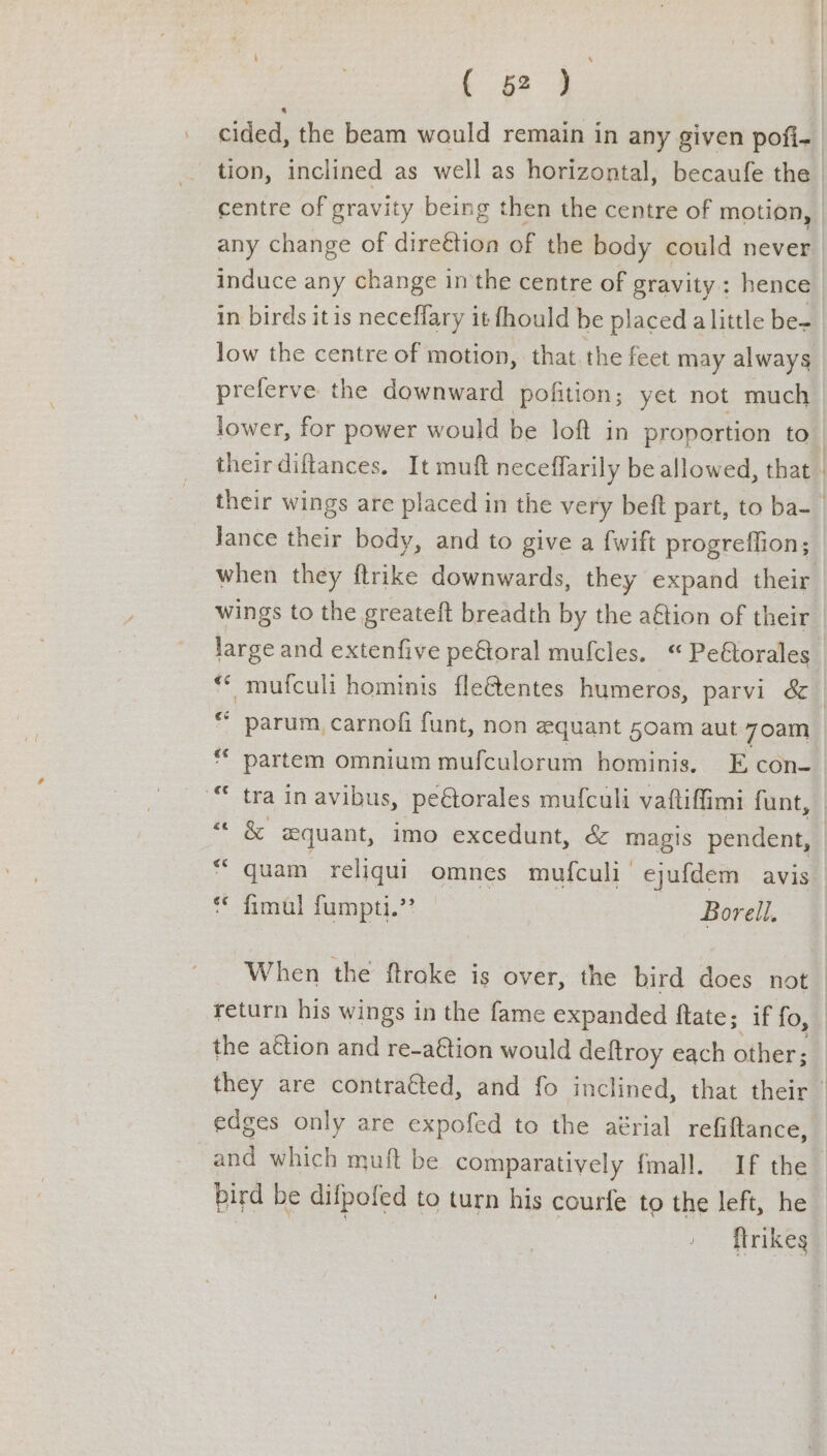 Case cided, the beam wauld remain in any given pofi- centre of gravity being then the centre of motion, any change of dire€tion of the body could never induce any change in the centre of gravity: hence in birds itis neceffary it fhould be placed alittle be- low the centre of motion, that. the feet may always preferve the downward pofition; yet not much theirdiftances. It muft neceflarily be allowed, that Jance their body, and to give a {wift progreilion; wings to the greateft breadth by the a€tion of their Jarge and extenfive pe&amp;oral mulfcles. “ Peétorales &amp; parum, carnof funt, non equant 50am aut 7oam ‘ partem omnium mufculorum hominis. E con- © tra in avibus, peétorales mufculi vaftiffimi funt, &amp; quant, imo excedunt, &amp; magis pendent, quam reliqui omnes mufculi ejufdem avis fimul fumpti.’? — Borell, ge ec ~ &amp; Rr When the ftroke is over, the bird does not return his wings in the fame expanded ftate; if fo, the action and re-a@ion would deftroy each other; bird be difpofed to turn his courfe to the left, he