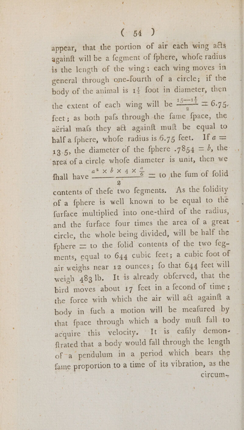 appear, that the portion of air each wing atts againft will be a fegment of {phere, whofe radius is the length of the wing: each wing moves in general through one-fourth of a circle; if the body of the animal is 17 foot in diameter, then the extent of each wing will be aoe = 0.75, feet ; as both pafs through the fame fpace, the | aérial mafs they aét againft muft be equal to half a fphere, whofe radius is 6.75 feet. Ifa= 13.5, the diameter of the {phere e5A =, the ‘area of a circle whofe diameter is unit, then we BP ORR = fhall have eS Se she tam of folid cantents of thefe two fegments. As the folidity of a fphere is well known to be equal to the furface multiplied into one-third of the radius, ‘and the furface four times the area of a great circle, the whole being divided, will be half the {phere = to the folid contents of the two feg- ments, equal to 644 cubic feet; a cubic foot of air weighs near 12 ounces; fo that 644 feet will weigh 483 lb. It is already obferved, that the bird moves about 17 feet in a fecond of time ; the force with which the air will act again{t a body in fuch a motion will be meafured by that {pace through which a body muft fall to acquire | this velocity. It is eafily demons _ trated that a body would fall through the length of-a pendulum in a period which bears the fame proportion to a time of its vibration, as the ages | circum-