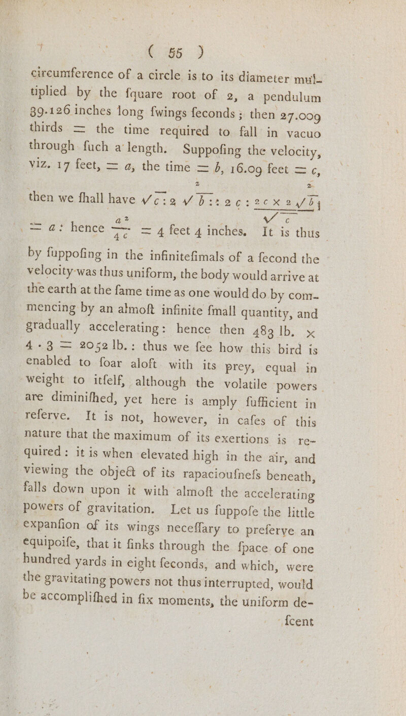 circumference of a circle is to its diameter muj- tiplied by the fquare root of 2, a pendulum 89-126 inches long {wings feconds: then 27.009 thirds = the time required to fall in vacuo through fuch a length. Suppofing the velocity, viz. 17 feet, = a, the time — 4, 16.09 feet 3.6; then we fhall have ¥c6:2Vb:22 C1 2X aby | &amp;.% ges ae = a: hence ye =Afeet 4 inches. It is thus | by fuppofing in the infinitefimals of a fecond the velocity was thus uniform, the body would arrive at the earth at the fame time as one would do by com. mencing by an almoft infinite {mall quantity, and gradually accelerating: hence then 483 lb. x te Gee 2052 1b.: thus we fee how this bird is enabled to foar aloft with its prey, equal in are diminifhed, yet here is amply fufficient in Fererve. If is not, however, in cafes of this nature that the maximum of its exertions js re~ quired: it is when elevated high in the air, and | viewing the obje&amp; of its rapacioufnefs beneath, falls down upon it with almoft the accelerating powers of gravitation. Let us fuppofe the little expanfion of its wings neceflary to preferve an €quipoife, that it finks through the fpace of one hundred yards in eight feconds, and which, were the gravitating powers not thus interrupted, would be accomplifhed in fix moments, the uniform de- | 7 {cent