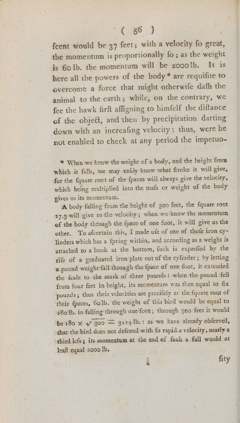 i. Ae {cent would be 37 feet; with a velocity fo great, the momentum is proportionally fo; as the weight is 60 1b. the momentum will be 2000lb. It is here all the powers of the body* are requifite to overcome a force that might otherwife dafh the animal to the earth; while, on the contrary, we fee the hawk firft affigning to himfelf the diftance of the obje&amp;t, and then by precipitation darting down with an increafing velocity: thus, were he not enabled to check at any period the impetuo- ® When we know the weight of a body, and the height from which it falls, we may eafily know what ftroke it wiil give, for the fquare root of the {paces will always give the velocity, which being multiplied into the mafs or weight of the body | gives us its momentum. ‘A body falling from the height of 300 feet, the {quare root 17.9 will give us the velocity ; when we'know the momentum of the body through the fpace of one foot, it will give us the other. To afcertain this, I made ufe of one of thofe iron cy- linders which has a {pring within, and according as a weight is attached to a hook at the bottom, fuch is exprefled by the rife of a graduated iron plate out of the cylinder; by letting aipound weight’fall through the’fpace of one foot, it extended the feale to the mark of three pounds: -when the pound fell from four feet in height, its momentum was then equal to fix pounds; thus their velocities are precifely as the fquare root of ‘their {paces, 60 lb. the weight of this bird would be equal to 480 Ib. in-falling’ through one'foot ; through goo feet it would be 180 X 4/300 = 91141b.: as we have already obferved, that the bird does not defcend with fo rapid.a velocity, nearly a ‘third lefs 5 its momentum at the end of duch a fall would at Jeaft equal. 2000 lb. é fity