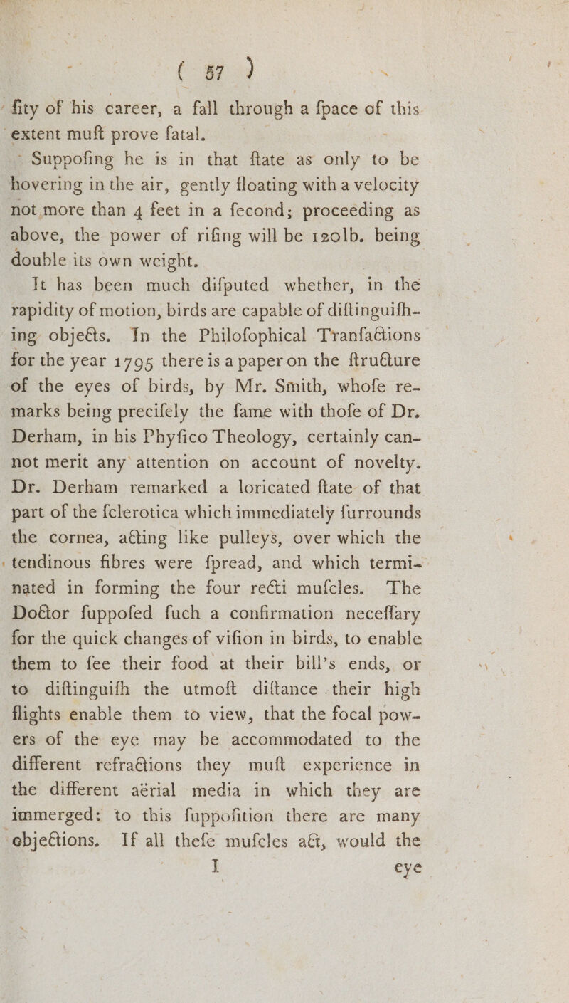 - Suppofing he is in that ftate as only to be not more than 4 feet in a fecond; proceéding as above, the power of rifing will be 120lb. being double its own weight. . | It has been much difputed whether, in the rapidity of motion, birds are capable of diftinguifh- ing objeéts. In the Philofophical Tranfattions for the year 1795 thereis a paperon the ftruéture marks being precifely the fame with thofe of Dr. Derham, in his Phyfico Theology, certainly can- not merit any attention on account of novelty. Dr. Derham remarked a loricated ftate of that part of the {clerotica which immediately furrounds the cornea, a€ting like pulleys, over which the tendinous fibres were fpread, and which termi- nated in forming the four recti mufcles. The Doftor fuppofed fuch a confirmation neceflary for the quick changes of vifion in birds, to enable them to fee their food at their bill’s ends, or to diftinguifh the utmoft diftance -their high flights enable them to view, that the focal pow- ers of the eye may be accommodated to the different refraGtions they muft experience in the different aérial media in which they are immerged: to this fuppofition there are many ] eye