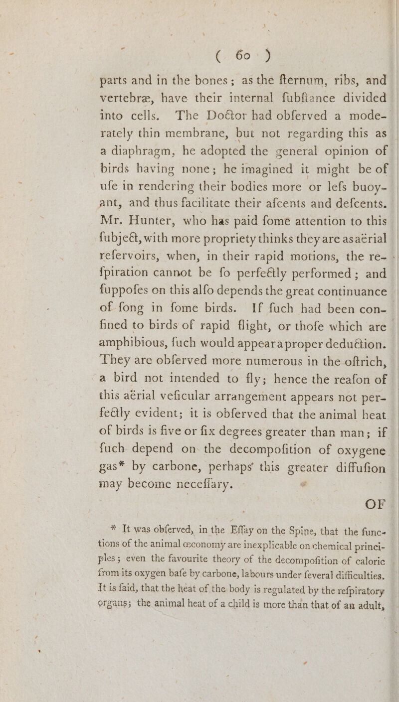 parts and in the bones; as the flernum, ribs, and vertebra, have their internal fubflance divided into cells. The Doétor had obferved a mode- rately thin membrane, but not regarding this as a diaphragm, he adopted the general opinion of birds having none; he imagined it might be of ufe in rendering their bodies more or lefs buoy- ant, and thus facilitate their afcents and defcents. Mr. Hunter, who has paid fome attention to this fubjeét, with more propriety thinks they are asaérial {piration cannot be fo perfeétly performed; and {uppofes on this alfo depends the great continuance They are obferved more numerous in the oftrich, -a bird not intended to fly; hence the reafon of this aérial veficular arrangement appears not per- feétly evident; it is obferved that the animal heat of birds is five or fix degrees greater than man; if gas* by carbone, perhaps’ this greater ake may become necefiary. ai OF * It was obferved, in the Effay on the Spine, that the func- tions of the animal ceconomy are inexplicable on chemical princi- from its oxygen bafe by carbone, labours under feveral difficulties. it is faid, that the heat of the body is regulated by the refpiratory organs; the animal heat of a child is more than that of an adult;