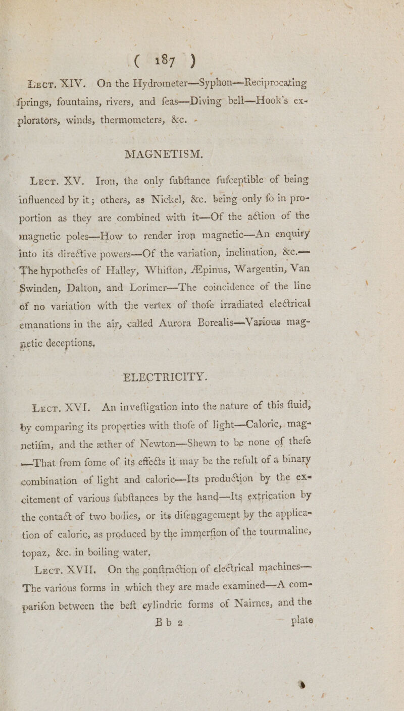 iact, XIV... On the Hydrometer—Syphon—Reciprocating fprings, fountains, rivers, and feas—Diving bell—Hook’s ex- plorators, winds, thermometers, &amp;c. - MAGNETISM. Lecr. XV. Iron, the only fubftance fufceptible of being influenced by it; others, as Nickel, &amp;c. being only fo in pro- portion as they are combined with it—Of the action of the magnetic poles—How to render iron magnetic—An enquiry into its directive powers—Of the variation, inclination, &amp;e, — The hypothefes of Halley, Whifton, Afpinus, Wargentin, Van Swinden, Dalton, and Lorimer—The coincidence of the line of no variation with the vertex of thofe irradiated electrical emanations in the air, called Aurora Borealis—Vanious mag- getic deceptions, ELECTRICITY. Lscr. XVI. An inveftigation into the nature of this fluid, by comparing its properties with thofe of light—Caloric, mag- netifm, and the ether of Newton—Shewn to he none of thefe That from fome of its effecis it may be the refult of a binary combination of light and caloric—Its produ&amp;tjon by the ex citement of various fubftances by the hand—lts extrication by the contact of two bodies, or its difengagemept by the applica- tion of caloric, as produced by the immerfion of the tourmaline, topaz, &amp;c. in boiling water, Lect. XVI. On the gonftmtion of electrical machines— ~The various forms in which they are made examined—A com- parifon between the beft cylindric forms of Nairnes, and the Bb 2 ~ plate