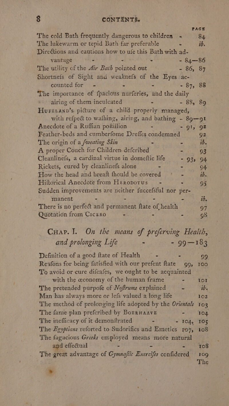 PAGE The cold Bath frequently dangerous to children « 84 The lukewarm or tepid Bath far preferable - ib. DireGions and cautions how to ufe this Bath with ad- vantage - - - - 84—-86 The utility of the dir Bath actaeea out - 86, 84 Shortnefs of Sight and weaknefs of the Eyes ac- counted for - - - - 87, 88 | ‘(he importance of fpacious nurferies, and the daily airing of them inculcated - - 88, 89 Hureranp’s. picture of a child properly managed, with refpect to wathing, airing, and bathing - 89—9! Anecdote of a Ruffian poltillion - - Ql, 92 Feather-beds and cumberfome Drefles condemned 92 The origin of a /weating Skin — - re ib. A proper Couch for Children. defcribed age Ee Cleanlinefs, a cardinal virtue in domettic life - 935 94 Rickets, cured by cleanlinefs alone - 94. How the head and breaft fhould be covered ° - ib. Hiftorical Anecdote from Heropotus~ - 5 95 Sudden improvements are neither fuccefsful nor per- manent - - - - ib. There is no perfeé&amp; and permanent ftate of health 97 Quotation from CickERO : ‘ ‘ 9 Cuap. 1. On the means of preferving Health, and prolonging Life - - 99—183 Definition of a good ftate of Health — - - 99 Reafons for being fatisfied with our prefent {tate 99, 100 To avoid or-cure difeafes, we ought to be acquainted with the economy. of the human frame ~ 101 The pretended purpofe of Nofrums explained “ ib. Man has always more or lefs valued a long life 102 The method of prolonging life adopted by the Orientals 103 ‘The fame plan prefcribed by BozrHAaveE - 104 The inefficacy of it demonftrated - - 104, 105 The Egyptians reforted to Sudorifics and Emetics roz, 108 The fagacious Greeks employed means more natural andeffetual =. - - 108 The great advantage of Gymnaftic Exercifes confidered 109 The »