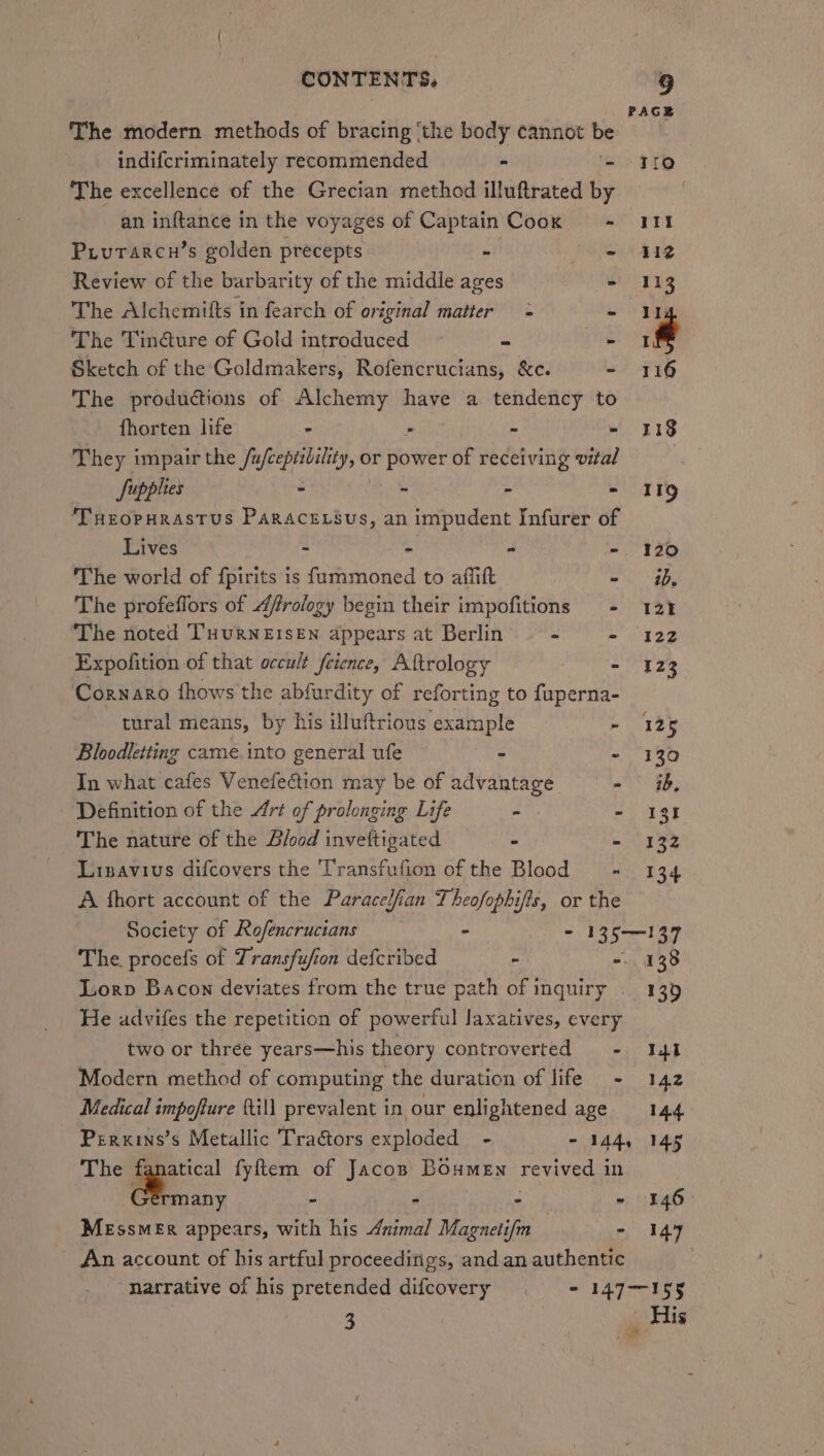 The modern methods of bracing ‘the body cannot be indifcriminately recommended - - 310 The excellence of the Grecian method illuftrated by an inftance in the voyages of Captain Cook == 411 Prutarcn’s golden precepts “ - 412 Review of the barbarity of the middle ages - 113 The Alchemifts in fearch of original matter = - Ih The Tin@ure of Gold introduced “= _ if Sketch of the Goldmakers, Rofencrucians, &amp;c. - 116 The productions of ues have a tendency to fhorten life - ~ - 118 They impair the /u sain eid or power of receiving vital Supplies - - - - II9 ‘Turopurastus Paracrrsus, animpudent Infurer of __ Lives - - - - 120 The world of fpirits is fummoned to affift oa The profeflors of Afrology begin their impofitions - 12% The noted THuRNEISEN appears at Berlin - - 122 Expofition of that occult feience, Aftrology - 123 Cornaro fhows the abfurdity of reforting to fuperna- tural means, by his illuftrious example - 125 Bloodletting came. into general ufe - - 130 In what cafes Venefection may be of advantage = - 3b, Definition of the Ari of prolonging Life Pi - I3f The nature of the Blood invettigated = - 132 Linavius difcovers the Transfufion of the Blood = 134 A fhort account of the Paracelfian Theofophifis, or the | Society of Rofencrucians - - 135-137 The procefs of Transfufion defcribed - ~ 138 Lorp Bacon deviates from the true path of inquiry . 139 He advifes the repetition of powerful laxatives, every two or three years—his theory controverted - 141 Modern method of computing the duration of life - 142 Medical impofure (till prevalent in our enlightened age 144 Perxins’s Metallic Tractors exploded - - 144, 145 The — fyftem of Jacop Boumen revived in rmany - ~ - = 146&gt; Messmer appears, with his Animal Magnetifm | - I47 An account of his artful proceeditigs, and an authentic narrative of his pretended difcovery . = 147-155 3 | His