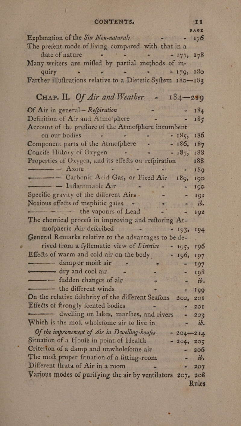 , PAGE Explanation of the Six Non-naturals ae Yi The prefent mode of living compared with that in a {tate of nature = te - - 177, 178 Many writers are mifled by partial methods of in- quiry - - - . ~ 179, 180 Farther illuftrations relative to a Dietetic Syftem 180—183 Cuap. II, Of Air and Weather - 184—249 Of Air in general— Re/piration > - 184 Definition of Air and, Atmo‘phere “ - 185 Account of «he preffure of the Atmofphere incumbent on our bodies ° - - - 185, 186 Component parts of the Atmofphere —- - 186, 184 — Concife Hiftory of Oxygen - > - 187, 188 Properties of Oxygen, and its effets on nag 188 — Azote . ~  - 189 — Carbonic Acid Cas, or Fixed Air 189, 190 — Inflan:maole Air - : - 190 Specific gravity of the different Airs— - - I9gt Noxious effects of mephitic gales = > = 2D -—------ the vapours of Lead ~ - - 192 The chemical] procefs in improving and reftoring At- mofpheric Air defcribed = 193, 194 General Remarks relative to the advantages to bede- rived from a fy{tematic view of Dietetics - 195, 196 Effects of warm and cold air on the body - 196, 197 — damp or moift air > > - 197 o———— dry and cool air “ - - 1098 -————— fudden changes of air - - 0b. ~ the different winds - - 199 On the relative falubrity of the different Seafons 200, 201 Effects ot ftrongly icented bodies - - 201 - dw velling on lakes, marfhes, and rivers - 203 Which is the moft wholefome air to live in ee | Of the improvement of Air in Dwelling-houfes ~ 204—214 Situation of a Houfe in point of Health - 204, 205 Criterion of a damp and unwholefome air - 206 The moft proper fituation of a fitting-room - a, Different ftrata of Air in a room - + 207 Various modes of purifying the air by ventilators 207, 208 Rules
