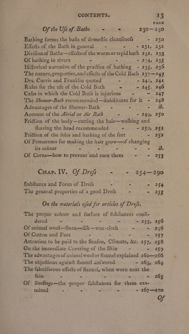 » PAGE Of the Ufeof Baths - = = 230-250 Bathing forms the bafis of domeftic cleanlinefs - 2390 Effects of the Bath in general - - - 231, 232 Divifionof Baths—effeéts of the warm ortepidbath 232, 233 Of bathing in rivers - - - 224, 235 Hiftorical narrative of the practice of bathing - 235, 235 The nature, properties,and effects of the Cold Bath 237-—247 Drs. Currie and Franklin quoted - - 240, 244 Rules for the ufe of the Cold Bath - - 245, 246 Cafes in which the Cold Bath is injurious —- - 247 The Shower-Bath recommended—Subititutes for it - 248 Advantages of the Shower-Bath’ - - - Account of the Aérial or 4ir Bath nyu AQ, 250 Fridion of the body—cutting the hair—wafhing and fhaving the head recommended - - 250, 251 Friction of the foles and bathing of the feet - 252 Of Pomatums for making the hair grow-—of changing its colour - - - mg so aaa Of Corns-—how to prevent and cure them - = 253 Cuap. IV. Of Drefs - - 254—290 Subftance and Form of Drefs - ° - 254 The general properties of a good Drefs &gt; - 255 On the materials ufed for articles of Drefs. The proper colour and furface of fubftances -confi- dered - : ° - 255, 256 Of animal wool—linen-~filk—wax-cloth - - 256 Of Cotton and Furs - - . - 257 Attention to be paid to the Seafon, Climate, &amp;c. 257, 258 On the immediate Covering of the Skin - - 259 The advantages of anima! woolor flannel explained 260—266 The objections againft flannel anfwered - 263, 264 The falutiferous effects of flannel, when worn next the {kin . a  by - 263 Of Stockings—the -pr oper fubftances for them exa- mined © - ‘ 2 - 267—270