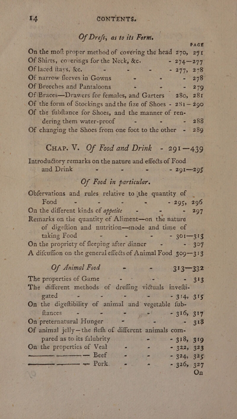 Of Drefs, as to its Form, PAGE On the mof proper method of covering the head 270, 291 Of Shirts, coverings for the Neck, &amp;c. - 274—244 Of laced ftays, &amp;c. - - - - 2977, 278 OF narrow fleeves in Gowns - . - 278 Of Breeches and Pantaloons - - - 279 Of Braces—Drawers for females, and Garters 280, 281 Of the form of Stockings and the fize of Shoes - 241— 290 Of the fubftance for Shoes, and the manner of ren- dering them water-proof - - - 288 Of changing the Shoes from one foot to the other - 289 Cuar. V. Of Food and Drink - 291—439 Introductory remarks on the nature and effects of Food and Drink - - « - 291—295 Of Food in particular. Obfervations and rules relative to the quantity of Food - - - - - 295, 296 On the different kinds of appetite - - - 297 Remarks on the quantity of Aliment—on the nature of digeftion and nutritionmmode and time of taking Food - - - - 301—313 On the propriety of fleeping after dinner - =~ 307 A difcuffion on the general effects of Animal Food s09—313 Of Animal Food = - 313—332 © The properties of Game a - - $13 The different methods of drefling victuals invefti- gated - - - - - 314, 315 On the digeftibility of animal and vegetable fub- ftances - - - ~ - 316, 317 On preternatural Hunger - ° - 318 Of animal jelly—the flefh of different animals com- pared as to.its falubrity - - 318, 319 On the properties of Veal - - - 322, 323 ee Beef &gt; “ ~ 324, 325 ieee) OEIC “ « 326, 327 On