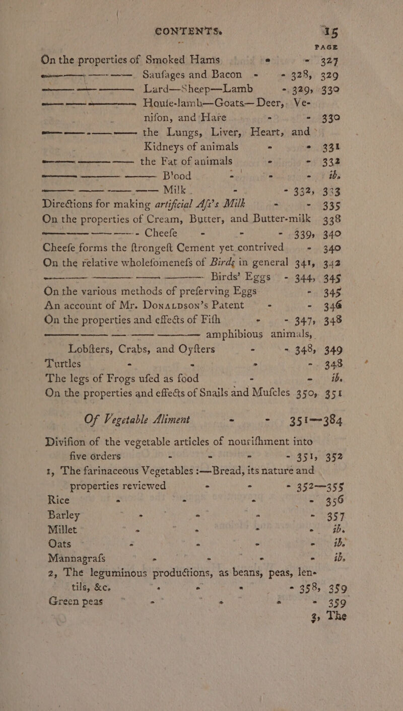 PAGE On the properties of Smoked Hams a ~ 329 ea) _ Saufages and Bacon = - 328, 329 we oe Lard—Sheep—Lamb =. 329, 339 en ee Houte-lamb—Goats— Deer,. Ve- nifon, and Hare - - 330 oa——— -—_.-——- the Lungs, Liver, Heart, and &gt; _ Kidneys of animals = © 331 e——— ————. —— the Fat of animals ve - 332 eee - Blood re) - ei ae ——— - ~——— ——-—— Milk . - - 332, 333 Directions for making artificial A/i’s Milk - - 335 On the properties of Cream, Butter, and Butter-milk 338 SSE —-— —---- Cheefe - - - 339, 340 Cheefe forms the ftrongeft Cement yet.contrived - 340 On the relative wholefomenefs of Birdy in general 341, 342 ——— — Birds’ Eggs - 344, 349 On the various methods of preferving Eggs ny R4g An account of Mr. Donatpson’s Patent - - 348 On the properties and effects of Fith - - 347, 348 —_- amphibious animals, | Lobfters, Crabs, and Oytfters - - 348, 349 he 5 ee . -. 348 The legs of Frogs ufed as food - - ib On the properties and effects of Snails and Mufcles 350, 351 Of Vegetable Aliment - - 351-384 Divifion of the vegetable articles of nourifhment into five orders - - - 35150952 1, The farinaceous Vegetables :—Bread, itsnatureand properties reviewed - - = 352—355 Rice - - : he SEG Barley BL 2 2 ~ 357 Millet | &gt; Ptah Me - -. ab Gets .* 3 ° vie - | he Mannagrafs pikes - Te - ib. 2, The lesuminous productions, as beans, peas, len- tils, &amp;c. * ° * - 353, 359 Green peas“ on aN &gt; - 359 3, The