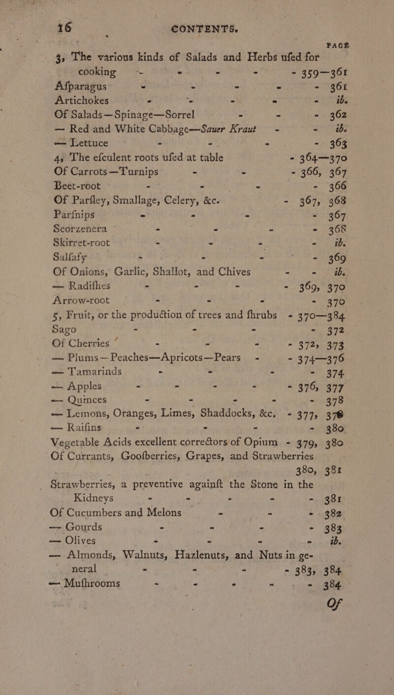 PACE 3, The various kinds of Salads and Herbs ufed for cooking - = - - - 359-361 Afparagus - - : - - 361 Artichokes - ‘e “ - a0 9s Of Salads —Spinage—Sorrel . - - 362 — Red and White Cabbage—Sauer Kraut + - tb. — Lettuce - -  - 363 4, The efculent roots ufed at table - 364—370 Of Carrots—Turnips - - - 366, 367 Beet-root - - | - | - 366 Of Parfley, Smallage, Celery, &amp;c. - 367, 363 | Parfnips ° - - - 367 Scorzenera = - - - 368 Skirret-root - Sele - - 1b. Salfafy - - - = 369 Of Onions, Garlic, Shallot, and Chives - - a — Radifhes - - - - 369, 370 Arrow-root | - - . - 370 §, Fruit, or the production of trees and fhrubs - 370—384 Sago - - - - 372 Of Cherries “ - - ” - 372, 373 — Plums—Peaches—Apricots—Pears_ - ~ 374376 — Tamarinds - ~ - 374 — Apples : ; = : 516, 377 — Quinces ~ - a - - 378 — Lemons, Oranges, Limes, Shaddocks, &amp;c. = 377, 378 — Kaifins - - - - 380 Vegetable Acids excellent correctorsof Opium - 379, 380 Of Currants, Goofberries, Grapes, and Strawberries 380, 381 _ Strawberries, a preventive againft the Stone in the Kidneys ~ - - &gt; ee) | Of Cucumbers and Melons — - - + 382 — Gourds - - - - 383 — Olives ~ = - - ib. — Almonds, Walnuts, Hazlenuts, and Nuts in ge- neral - - : - 383, 384 — Mutfhrooms ~ - “ . - 384.