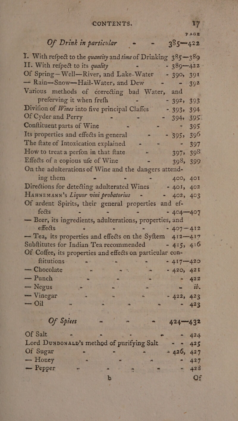 { : . / : CONTENTS. 7 | PAGE Of Drink in particular = = = 385422 T. With refpec to the quantity and time of Drinking 385—389 II. With. refpect to its quality : = te 389—422 Of Spring —Well—River, and Lake-Water - 390, 391 — Rain—Snow—Hail-Water, and Dew —- - - 392 Various methods of correcting bad Water, and preferving it when frefh - - 392, 393 Divifion of Wines into five principal Claffes -. 393. 394 Of Cyder and Perry &gt; - - 394) 395. Conftituent parts of Wine - ; =) SOD; Its properties and effects in general n - 395, 396 The ftate of Intoxication explained = + - - 397 How to treat a perfon in that ftate ~ 397. 398 Effects of a copious ufe of Wine - 398, 399 On the adulterations of Wine and the dangers attend- ing them » - “ 400, 401 Directions for detecting adulterated Wines - 401, 402 Haunemann’s Liquor vini probatorius = - 402, 403 Of ardent Spirits, their general properties and ef- fects - - ; - 404-407 — Beer, its ingredients, adulterations, properties, and effects “ - - - 407-412 — Tea, its properties and effects on the Syftem 412—417 Subftitutes for Indian Tea recommended - 415, 416 Of Coffee, its properties and effects on particular con- fiitutions - - - as PLY 40 — Chocolate . = 8 - - 420, 420 —— Punch ~ - i‘. p hee — Negus a ni a - ib. — Vinegar - ° m - 422, 423 — Oil »  ° - ~ 423 Of Spies 9 - (= = nga Of Salt ‘oe - - - 424 Lord Dunponaup’s method of purifying Salt = = 425 Of Sugar - mo “ - 426, 4297 —- Horney *  a - 427 — Pepper - - 428