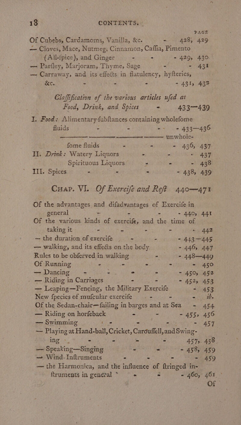 PAGE Of Cubebs, Cardamoms, Vanilla, &amp;c. - 4285 429 — Cloves, Mace, Nutmeg; Cinnamon, Caffia, Pimento (All-fpice), and Ginger - &gt; - 429, 430 -- Parfley, Marjoram, Thyme, Sage - - 431 — Carraway; and its effects in flatulency, hyfterics, &amp;e. - - - - 431, 432 Claffification of the various articles ufed as Food, Drink, and Spices * 433-439 I. Food: Al limentary4 fubftances containing wholefome fluids - : ~~ 433-436 + SC OER RR NER a a5 kat unwhole- | fome fluids - - - 436, 437 Il. Drink: Watery Liquors ’ ‘ « 437 Spirituous Liquors : “ - 438 III. Spices - - - - 438, 439 Cuap. VI. Of Exercife and Ref? 440—471 Of the advantages and difadvantages of Exercife in general - - - - 440, 441 Of the various kinds of exercife, and the time of taking it - - - - ~ 442 — the duration of exercife - : - 443~—445 — walking, and its effeéts on the body - 446, 447 Rules to be obferved in walking - - 448—449 Of Running ~~ - = ° - - 450 — Dancing - - = - - 450, 452 — Riding in Carriages &gt; - - 452, 453 — Leaping—Fencing, the Military Exercife - 453 New fpecies of mufcular exercife _- = » = Be Of the Sedan-chair—failing in barges and at Sea = 454 — Riding on horfeback ~ - - 45 5s 456 —— Swimming to - - 457 — Playing at Hand-ball, Cricket, Carduffell, salsa ing &gt;. * f - 457 458 — Speaking eihgane ae ES) Set ~ 458, 459 ~— Wind- Inftruments - - = | eae -— the Harmonica, and the influence of ftringed in- truments in boca tal * &gt; = - 460, 465 ~