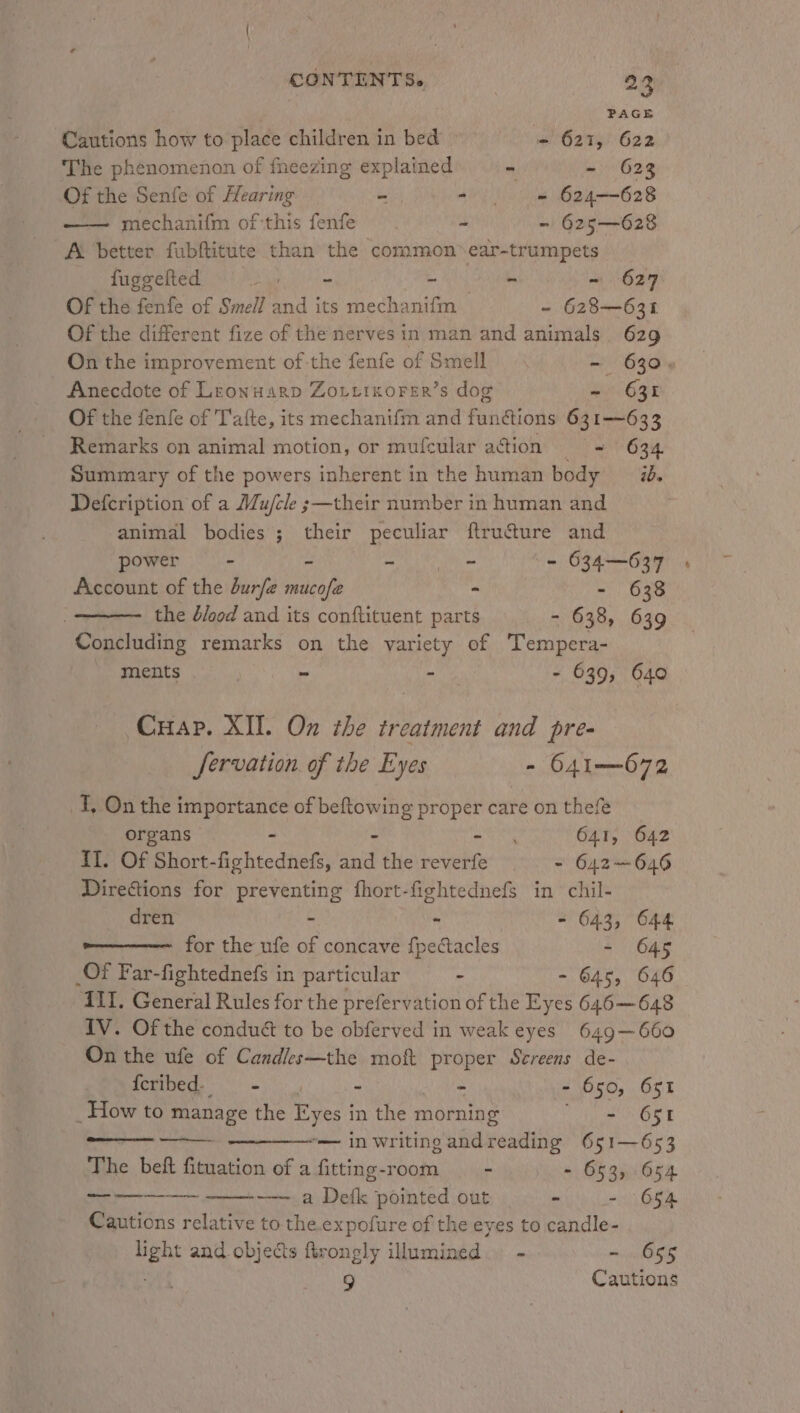CONTINTS. PAGE Cautions how to place children in bed ~ 621, 622 The phenomenon of fneezing explained - ~ 628 Of the Senfe of Hearing S AV ie 624628 —— mechanifm of:this fenfe x - 625—628 AL better fubftitute than the common ear-trumpets fuggelted Bath Rene ~ 627 Of the fenfe of Smell and its mech: aniitie - 628—631 Of the different fize of the nerves in man and animals 629 On the improvement of the fenfe of Smell - 630, Anecdote of Lronuarp Zoutixorer’s dog ~ 631 Of the fenfe of T'afte, its mechanifm and functions 631—633 Remarks on animal motion, or mufcular action = 634. Summary of the powers inherent in the human body 2. Defcription of a Mu/cle ;—their number in human and animal bodies; their peculiar ftructure and power - - et Dl on - 634—637 Account of the durfe mucofe - - 638 the dood and its conftituent parts - 638, 639 Concluding remarks on the varicty of Tempera- - ments - - - 639, 640 Cuap. XII. On the treatment and pre- fervation of the Eyes - 641—672 T, On the importance of eatie he proper care on thefe organs - ata 641, 642 II. Of Short-fightednefs, anit the reverfe - 642—646 Directions for preventing fhort-fightednefs in chil- dren - - - 643, 644 for the ufe of concave fpectacles - 645 Of Far-fightednefs in particular - - 645, 646 AI. General Rules for the prefervation of the Eyes 646—648 IV. Of the conduét to be obferved in weak eyes 649—660 On the ufe of Candles—the moft proper Sereens de- {cribed- — - - - - - 650, 651 _ How to manage the Eyes in the morning - 651 ———— in writingandreading 651—653 The beft fituation of a fitting-room - - 653, 654 . eadareamere sae —— a Defk pointed out - - 654 Cautions relative to the.expofure of the eyes to candle- light and objects firongly illumined. - - 655 4 9 Cautions