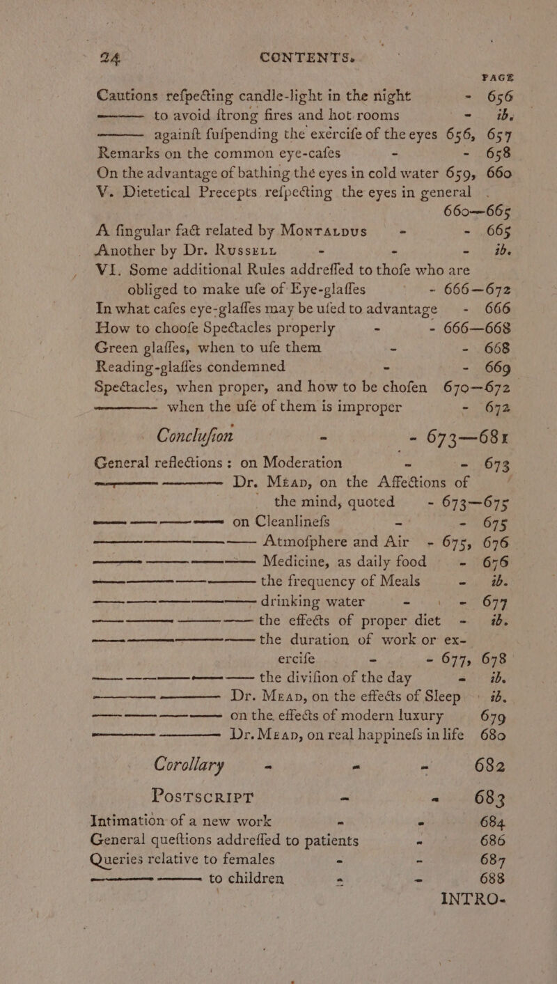 PAGE Cautions refpefting candle-light in the night - 656 to avoid ftrong fires and hot rooms me a againit fufpending the exercife of theeyes 656, 657 Remarks on the common eye-cafes - - 65 On the advantage of bathing the eyes in cold water 659, 660 V. Dietetical Precepts refpecting the eyes in general 660-—665 A fingular fa& related by Monratpus = - - 665 _ Another by Dr. Russxty - - - ib VI. Some additional Rules addrefled to thofe who are obliged to make ufe of Eye-glaffes = 666—672 In what cafes eye-glafles may beufedtoadvantage - 666 How to choofe Spectacles properly 3 - 666—668 Green glafles, when to ufe them - - 668 Reading-glafles condemned - - 669 Spectacles, when proper, and how to be chofen 670-672 when the ufé of them is improper - 672 Conclufion - 673—68r General reflections : on Moderation - - 673 wen aa «Dr, Méan, on the Affections of _ the mind, quoted - 673—675 —— — ———— on Cleanlinefs - - 675 —_—_—__—____—_—— Atmofphere and Air - 675, 676 —— ——_—_ ———— Medicine, as daily food - 676 ee the frequency of Meals - wb. ——_— —- ——_———— drinking water = 4 S699 RO es ee the effects of proper diet - i. the duration of work or ex- ET ORT ercife - - 677, 678 —— ———— -——- —— the divifion of the day - i, Dr. Mean, on the effects of Sleep, #6, —_——— on the effects of modern luxury 679 Dr. Mean, on real happinefs inlife 680 Corollary - - - 682 PosTSCRIPT ~ - 683 Intimation of a new work - . 684 General queftions addrefled to patients “ 686 Queries relative to females - - 687 to children = - 688
