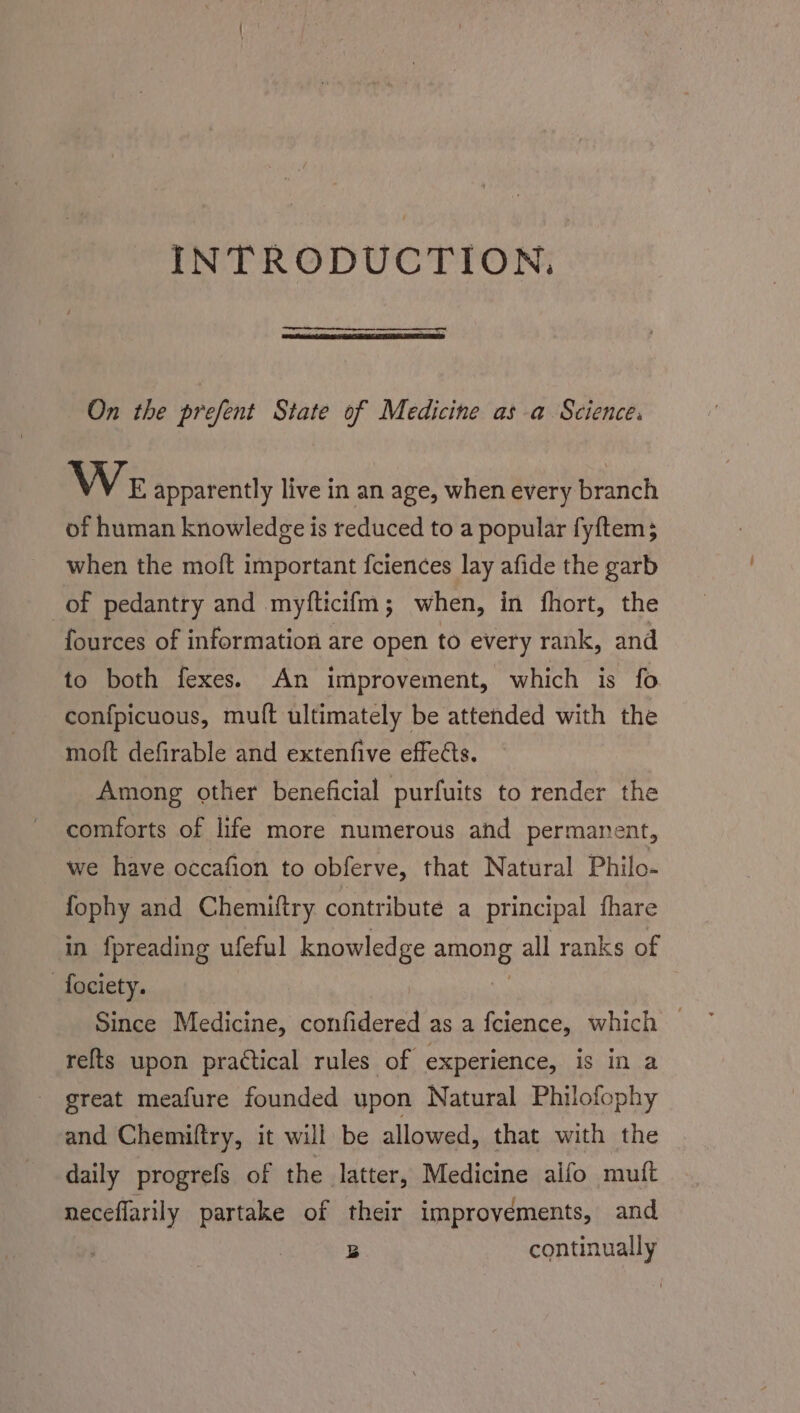 INTRODUCTION. On the prefent State of Medicine as a Science: We apparently live in an age, when every branch of human knowledge is reduced to a popular fyftem; when the moft important fciences lay afide the garb of pedantry and myfticifm; when, in fhort, the fources of information are open to every rank, and to both fexes. An improvement, which is fo confpicuous, muft ultimately be attended with the moft defirable and extenfive effects. Among other beneficial purfuits to render the comforts of life more numerous and permanent, we have occafion to obferve, that Natural Philo- fophy and Chemiftry contribute a principal fhare in fpreading ufeful knowledge APU all ranks of -fociety. | Since Medicine, confidered as a {cience, which — refts upon practical rules of experience, is in a _ great meafure founded upon Natural Philofophy and Chemiftry, it will be allowed, that with the daily progrefs of the latter, Medicine alfo muft neceflarily partake of their improyéments, and B continually