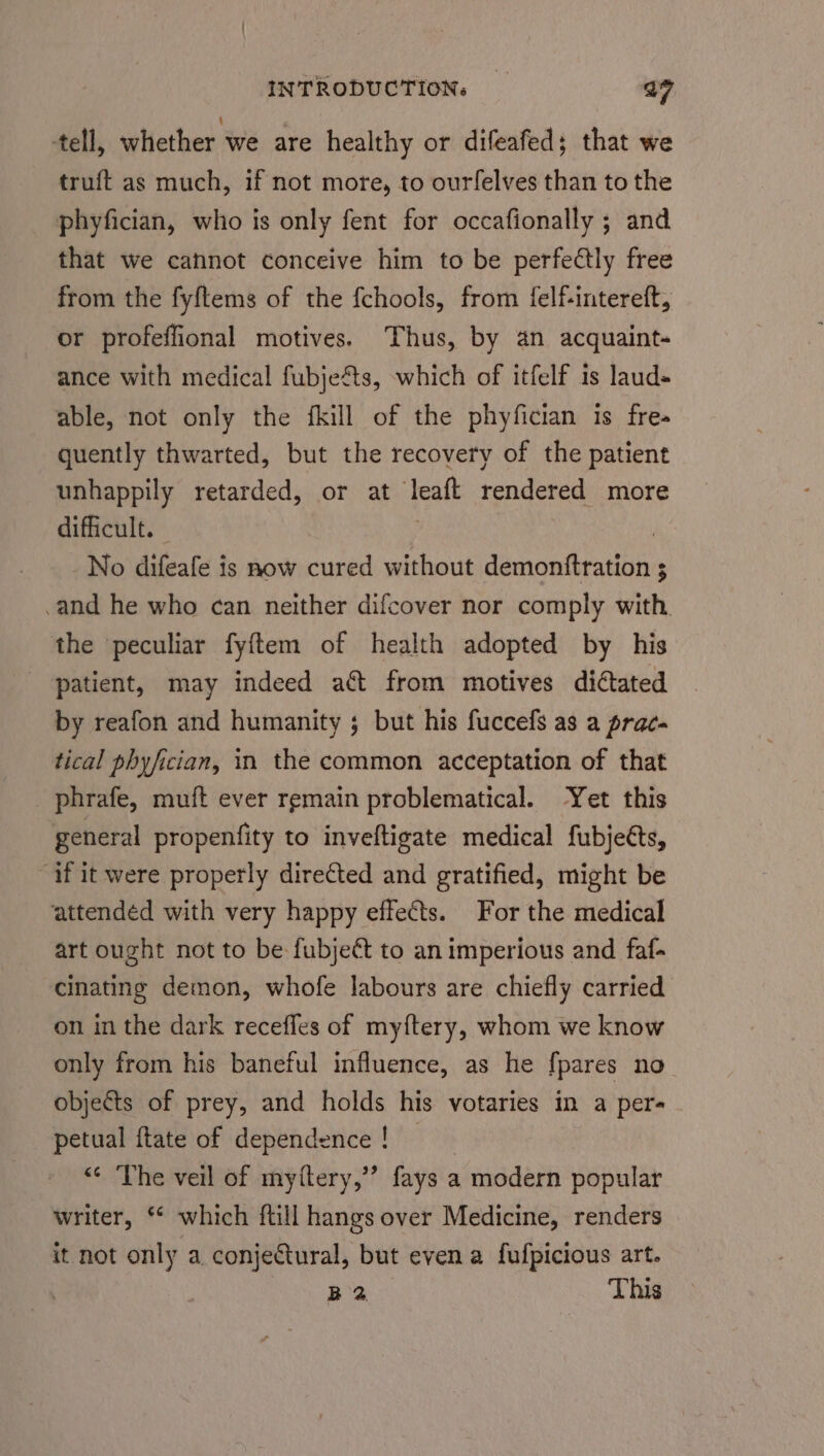 tell, whether we are healthy or difeafed; that we truft as much, if not more, to ourfelves than to the phyfician, who is only fent for occafionally ; and that we cannot conceive him to be perfedtly free from the fyftems of the fchools, from {felf-intereft, or profeffional motives. Thus, by an acquaint- ance with medical fubjeéts, which of itfelf is laud- able, not only the fkill of the phyfician is fre- quently thwarted, but the recovery of the patient unhappily retarded, or at Teaft rendered more difficult. No difeafe is now cured without ce a tae vk ; .and he who can neither difcover nor comply with. the peculiar fyftem of health adopted by his patient, may indeed a&t from motives diated by reafon and humanity ; but his fuccefs as a prac- tical phyfician, in the common acceptation of that _ phrafe, muft ever remain problematical. Yet this general propenfity to inveftigate medical fubjeéts, “if it were properly directed and gratified, might be ‘attendéd with very happy effects. For the medical art ought not to be fubjeét to an imperious and faf- cinating demon, whofe labours are chiefly carried on in the dark recefles of my{tery, whom we know only from his baneful influence, as he fpares no objects of prey, and holds his votaries in a per- petual ftate of dependence ! “« The veil of myttery,”’ fays a . modern popular writer, ** which ftill hangs over Medicine, renders it not only a conjeCtural, but even a fufpicious art. B2 This