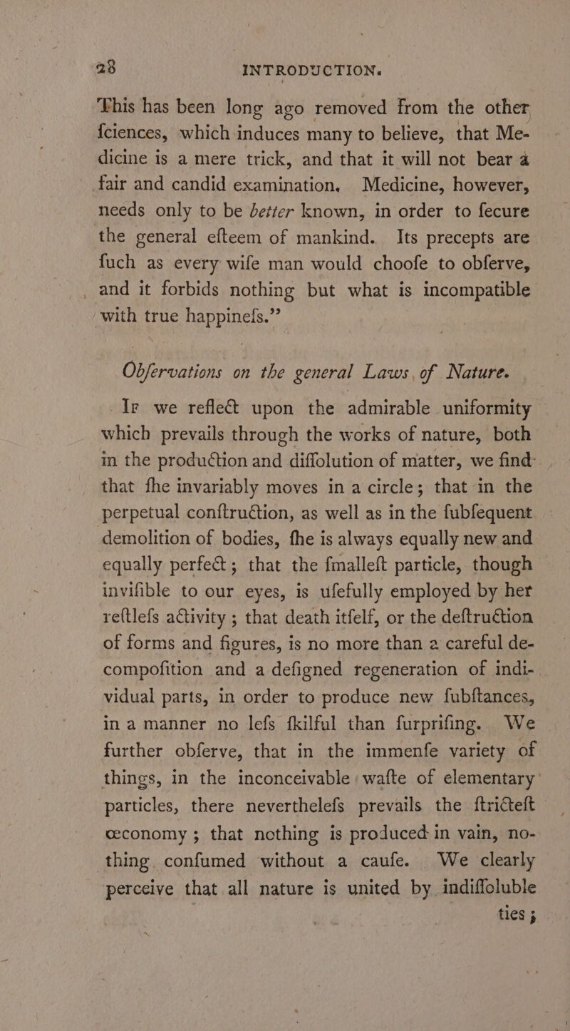 ‘his has been long ago removed from the other {ciences, which induces many to believe, that Me- dicine is a mere trick, and that it will not bear a fair and candid examination, Medicine, however, needs only to be better known, in order to fecure the general efteem of mankind. Its precepts are fuch as every wife man would choofe to obferve, _ and it forbids nothing but what is incompatible with true happinefs.” Objervations on the general Laws, of Nature. Ir we reflect upon the admirable uniformity which prevails through the works of nature, both in the produétion and diffolution of matter, we find- that fhe invariably moves in a circle; that in the perpetual conftruction, as well as in the fubfequent demolition of bodies, fhe is always equally new and equally perfect; that the fmalleft particle, though invifible to our eyes, is ufefully employed by her re(tlefs activity ; that death itfelf, or the deftruction of forms and figures, is no more than 2 careful de- compofition and a defigned regeneration of indi- vidual parts, in order to produce new fubftances, in a manner no lefs fkilful than furprifing. We further obferve, that in the immenfe variety of things, in the inconceivable :wafte of elementary’ particles, there neverthelefs prevails the ftricteft ceconomy ; that nothing is produced in vain, no- thing. confumed without a caufe. We clearly perceive that all nature is united by indifloluble ties ;