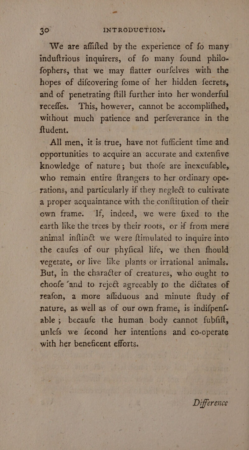 ee 30° INTRODUCTION» We are affifted by the experience of fo many induftrious inquirers, of fo many found philo- fophers, that we may flatter ourfelves with the hopes of difcovering fome of her hidden. fecrets, and of penetrating ftill further into her wonderful recefles. This, however, cannot be accomplifhed, without much patience and perfeverance in the ftudent. | All men, it is true, have not fufficient time and opportunities to acquire an accurate and extenfive knowledge of nature; but thofe are inexcufable, who remain entire {trangers to her ordinary ope- rations, and particularly if they neglect to cultivate a proper acquaintance with the conftitution of their own frame. ‘If, indeed, we were fixed to the earth like the trees by their roots, or #f from mere animal inftinét we were ftimulated to inquire into the caufes of our phyfical life, we then fhould vegetate, or live like plants or irrational animals. But, in the character of creatures, who ought to choofe ‘and to rejeét agreeably to the dictates of reafon, a more afliduous and minute ftudy of nature, as well as of our own frame, is indifpenf- able ; becaufe the human body cannot fubfift, | unlefs we fecond her intentions and co-cperate with her beneficent efforts. Difference