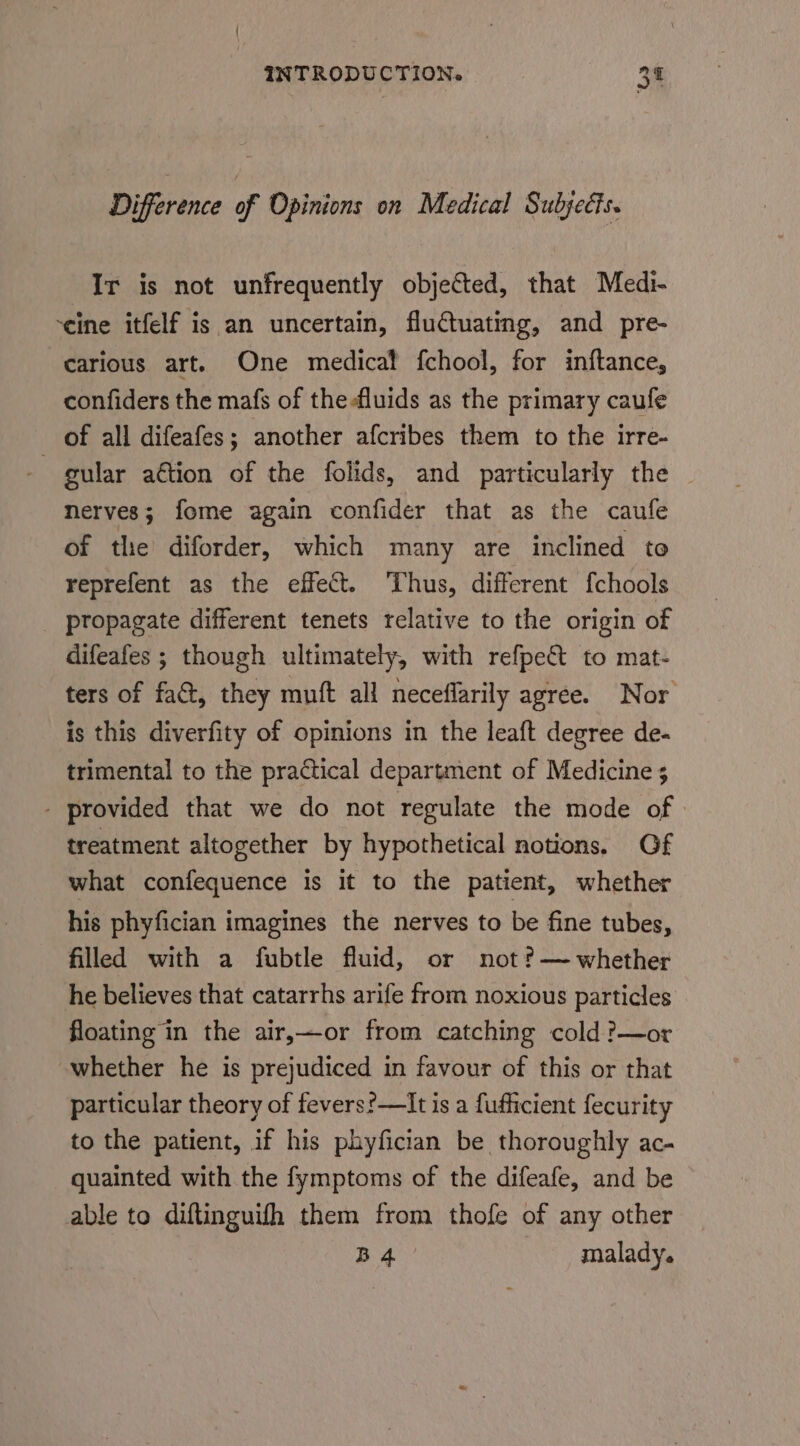 Difference of Opinions on Medical Subjects. Ir is not unfrequently objected, that Medi- ‘eine itfelf is an uncertain, fluctuating, and pre- carious art. One medical fchool, for inftance, confiders the mafs of the fluids as the primary caufe of all difeafes; another afcribes them to the irre- gular aétion of the folids, and particularly the nerves; fome again confider that as the caufe of the diforder, which many are inclined to reprefent as the effect. Thus, different fchools _ propagate different tenets relative to the origin of difeafes ; though ultimately, with refpect to mat- ters of fat, they muft all neceflarily agree. Nor is this diverfity of opinions in the leaft degree de- trimental to the practical department of Medicine 5 - provided that we do not regulate the mode of» treatment altogether by hypothetical notions, Gf what confequence is it to the patient, whether his phyfician imagines the nerves to be fine tubes, filled with a fubtle fluid, or not ?— whether he believes that catarrhs arife from noxious particles floating in the air,—or from catching cold ?—or whether he is prejudiced in favour of this or that particular theory of fevers?—lIt is a fufficient fecurity to the patient, if his phyfician be thoroughly ac- quainted with the fymptoms of the difeafe, and be able to diftinguifh them from thofe of any other B 4 malady.