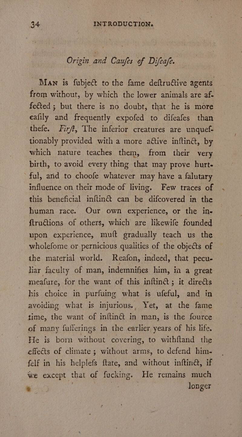 Origin ye Caufes of Difeafe. Man is fubjeé to the fame deftrutive agents from without, by which the lower animals are af- fected ; but there is no doubt, that he is more eafily and frequently expofed to difeafes than thefe. Jirft, The inferior creatures are unquef- tionably provided with a more active inftinét, by which nature teaches them, from their very birth, to avoid every thing that may prove hurt. ful, and to choofe whatever may have a falutary influence on their mode of living. Few traces of this beneficial inflin&amp; can be difcovered in the human race. Our own experience, or the ine - {truGtions of others, which are likewife founded upon experience, mutt gradually teach us the wholefome or pernicious qualities of the objects of the material world. Reafon, indeed, that pecu- Har faculty of man, indemnifies him, ia a great meafure, for the want of this inftin@; it direéts his choice in purfuing what is ufeful, and in avoiding what is injurious., Yet, at the fame time, the want of initing&amp;t in man, is the fource of many fullerings in the earlier years of his life. He is born without covering, to withftand the effects of climate ; without arms, to defend him- felf in his helplefs ftate, and without inftiné, if we except that of fucking. He remains much oe longer