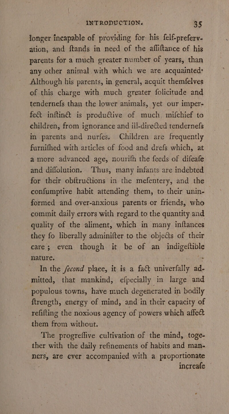 Jonger incapable of providing for his felf-preferv- ation, and ftands in need of the affliftance of his parents for a much greater number of years, than any other animal with which we are acquainted: Although his parents, in general, acquit themfelves of this charge with much greater folicitude and tendernefs than the lower animals, yet our imper- fe& inftin@ is produétive of much mifchief to children, from ignorance and ill-directed tendernefs in parents and nurfes. Children are frequently furnifhed with articles of food and drefs which, at amore advanced age, nourith the feeds of difeafe and diffolution. ‘Thus, many infants are indebted for their obftructions in the mefentery, and the confumptive habit attending them, to their unin- © formed and over-anxious parents or friends, who commit daily errors with regard to the quantity and quality of the aliment, which in many inftances they fo liberally adminifter to the objects of their care; even though it be of an pcancanibe nature. (ow In the /econd place, it is a fa& chivertalty ad. mitted, that mankind, efpecially in large and populous towns, have much degenerated in bodily ftrength, energy of mind, and in their capacity of refitting the noxious agency of vee which affect them from without. The progreflive cultivation of the mind, toge- ther with the daily refinements of habits and man- ners, are ever accompanied with a proportionate increafe