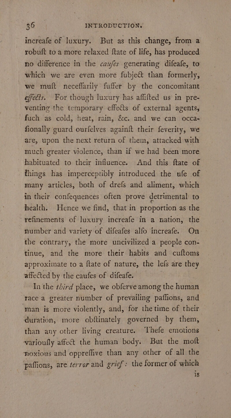 increafe of luxury. But as this change, from a robuft to a more relaxed ftate of life, has produced no difference in the cau/es generating difeafe, to - which we are even more fubje&amp; than formerly, we muft neceflarily fuffer by the concomitant effects. For though luxury has affifted us in pre- venting the temporary effects of external agents, fuch as cold, heat, rain, &amp;c. and we can occa- fionally guard ourfelves again{t their feverity, we are, upon the next return of them, attacked with much greater violence, than if we had been more habituated to their influence. And this ftate of things has imperceptibly introduced the ufe of many articles, both of drefs and aliment, which in their confequences often prove detrimental’ to health. Hence we find, that in proportion as the refinements of luxury increafe in a nation, the number and variety of difeafes alfo increafe. On the contrary, the more uncivilized a. people con- tinue, and the more their habits and cuftoms approximate to a ftate of nature, the lefs are they affected by the caufes of difeafe. In the third place, we obferve among the human race a greater number of prevailing paflions, and man is more violently, and, for the time of their duration, more obftinately governed by them, than any other living creature. hefe emotions varioufly affect the human body. But the moft thoxious and oppreffive than any other of all the paffions, are terror and grief: the former of which , is