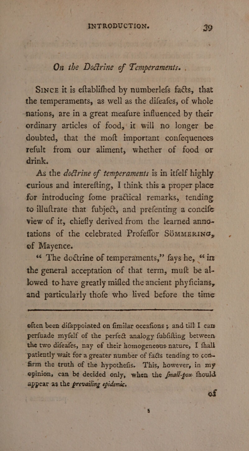 On ihe Doctrine of Temperaments. . SincE it is eftablifhed by numberlefs facts, that the temperaments, as well as the difeafes, of whole ‘Nations, are in a great meafure influenced by their ordinary articles of food, it will no longer be doubted, that the moft important confequences refult from our aliment, whether of food or drink. As the doéfrine of temperaments is in itfelf highly curious and interefting, I think this a proper place for introducing fome practical remarks, tending to illuftrate that fubject, and prefenting a concife view of it, chiefly derived from the learned anno- tations of the celebrated Profeffor SOMMERING, of Mayence. “ The doétrine of hacipeciniieiibast fays he, “in the general acceptation of that term, muft be al- lowed to have greatly milled the ancient phyficians, and particularly thofe who lived before the time eiten been difappoiated on fimilar occafions; and till I cam perfuade myfelf of the perfect analogy fubfifling between the two difeafes, nay of their homogeneous nature, I fhalk patiently wait for a greater number of facts tending to con firm the truth of the hypothefis. This, however, in my opinion, can be decided only, when the /nall-pox fhould appear as the prevailing epidemic, of