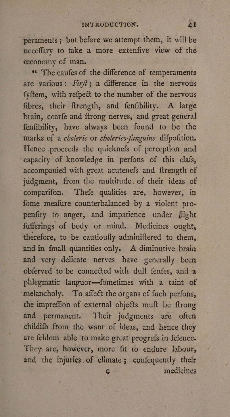 peraments ; ; but before we attempt them, it will be neceflary to take a more extenfive view of the ceconomy of man. : “: The caufes of the difference of temperaments are various: f%r/?; a difference in the nervous fyftem, with refpeét to the number of the nervous fibres, their {trength, and fenfibility. A large brain, coarfe and ftrong nerves, and great general fenfibility, have always been found to be the marks of a choleric or cholerico-fanguine difpofition, Hence .proceeds the quicknefs of perception and capacity of knowledge in perfons of this clafs, accompanied with great acutenefs and ftrength of - judgment, from the multitude. of their ideas of comparifon. Thefe qualities are, however, in fome meafure counterbalanced by a violent pro- penfity to anger, and impatience under flight fufferings of body or mind. Medicines ought, therefore, to be cautioufly adminiftered to them, and in fmall quantities only. A diminutive brain and very delicate nerves have generally been obferved to be connected with dull fenfes, anda phlegmatic languor—fometimes with a taint of ‘melancholy. To affect the organs of fuch perfons, the impreffion of external objeéts muft be ftrong and permanent. Their judgments are often childifh from the want of ideas, and hence they are feldom able to make great progrefs in {cience. They are, however, more fit to endure labour, and the injuries of climate; confequently their C medicines
