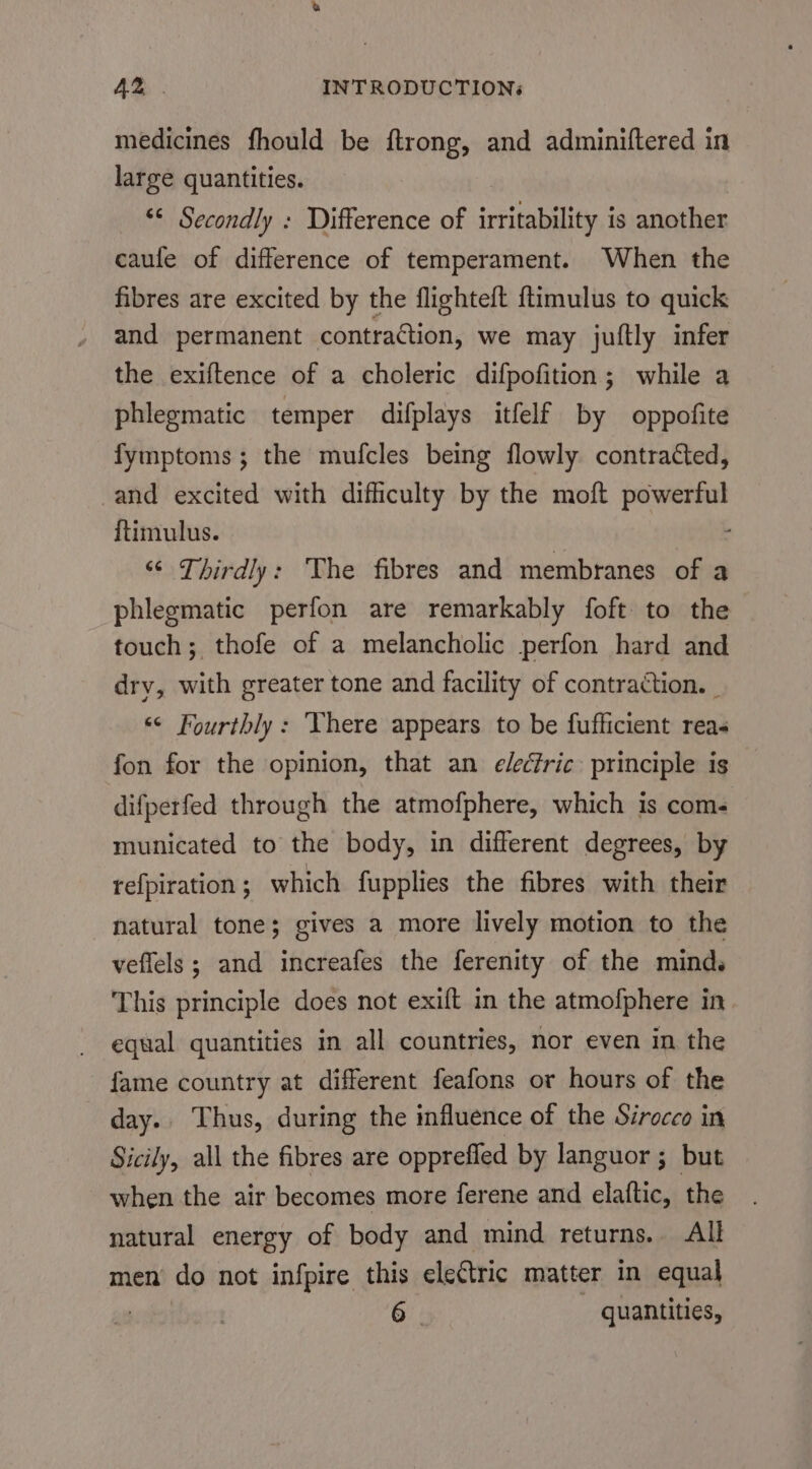 medicines fhould be ftrong, and adminiftered in large quantities. “¢ Secondly : Difference of irritability is another caufe of difference of temperament. When the fibres are excited by the flighteft ftimulus to quick and permanent contraction, we may juftly infer the exiftence of a choleric difpofition; while a phlegmatic temper difplays itfelf by oppofite fymptoms; the mufcles being flowly contracted, and excited with difficulty by the moft Pere ftimulus. “¢ Thirdly: The fibres and membranes of a phlegmatic perfon are remarkably foft to the touch; thofe of a melancholic perfon hard and dry, with greater tone and facility of contraction. _ «© Fourthly: Yhere appears to be fufficient reas fon for the opinion, that an electric: principle is difperfed through the atmofphere, which is com- municated to the body, in different degrees, by refpiration ; which fupplies the fibres with their natural tone; gives a more lively motion to the veffels ; and increafes the ferenity of the mind. This principle does not exift in the atmofphere in. equal quantities in all countries, nor even in the fame country at different feafons or hours of the day. Thus, during the influence of the Sirocco in Sicily, all the fibres are oppreffed by languor ; but when the air becomes more ferene and elaftic, the natural energy of body and mind returns. All men do not infpire this electric matter in equal 6 | quantities,